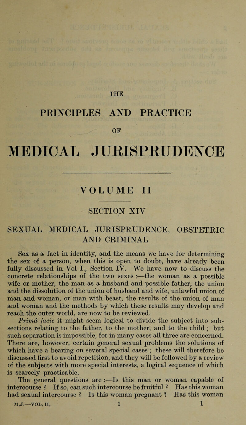 THE PRINCIPLES AND PRACTICE OF MEDICAL JURISPRUDENCE VOLUME II SECTION XIV SEXUAL MEDICAL JURISPRUDENCE, OBSTETRIC AND CRIMINAL Sex as a fact in identity, and the means we have for determining the sex of a person, when this is open to doubt, have already been fully discussed in Vol I., Section IV. We have now to discuss the concrete relationships of the two sexes :—the woman as a possible wife or mother, the man as a husband and possible father, the union and the dissolution of the union of husband and wife, unlawful union of man and woman, or man with beast, the results of the union of man and woman and the methods by which these results may develop and reach the outer world, are now to be reviewed. Primd facie it might seem logical to divide the subject into sub¬ sections relating to the father, to the mother, and to the child; but such separation is impossible, for in many cases all three are concerned. There are, however, certain general sexual problems the solutions of which have a bearing on several special cases ; these will therefore be discussed first to avoid repetition, and they will be followed by a review of the subjects with more special interests, a logical sequence of which is scarcely practicable. The general questions are :—Is this man or woman capable of intercourse ? If so, can such intercourse be fruitful ? Has this woman had sexual intercourse ? Is this woman pregnant ? Has this woman M.J.—VOL. II.