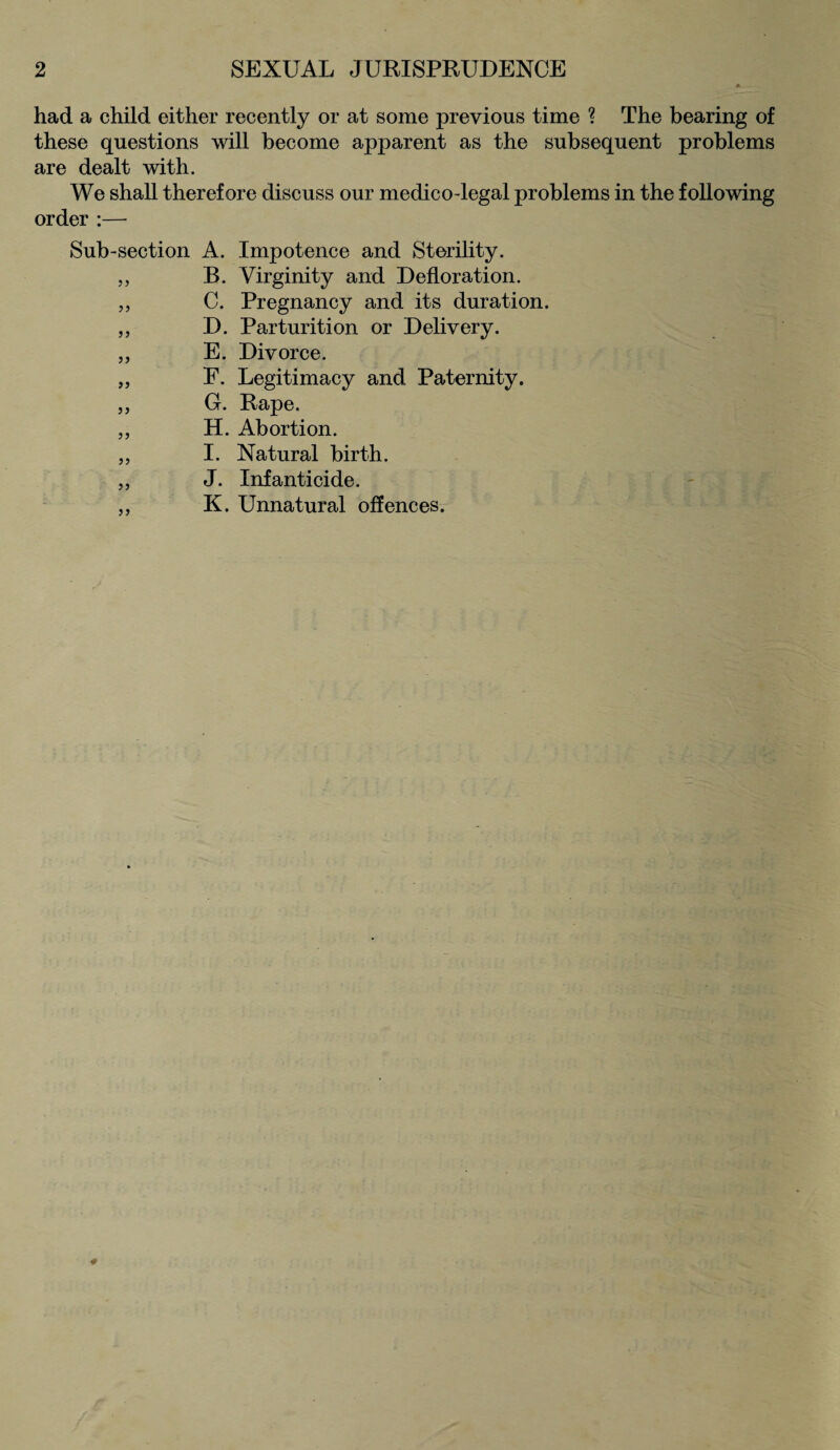 9 SEXUAL JURISPRUDENCE had a child either recently or at some previous time ? The bearing of these questions will become apparent as the subsequent problems are dealt with. We shall therefore discuss our medico-legal problems in the following order :— Sub-section A. Impotence and Sterility. „ B. Virginity and Defloration. „ C. Pregnancy and its duration. „ D. Parturition or Delivery. „ E. Divorce. „ F. Legitimacy and Paternity. „ G. Rape. „ H. Abortion. „ I. Natural birth. „ J. Infanticide. ,, K. Unnatural offences.