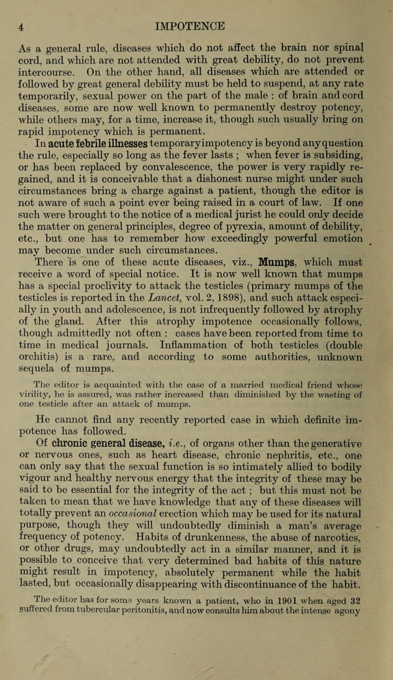 As a general rule, diseases which do not affect the brain nor spinal cord, and which are not attended with great debility, do not prevent intercourse. On the other hand, all diseases which are attended or followed by great general debility must be held to suspend, at any rate temporarily, sexual power on the part of the male : of brain and cord diseases, some are now well known to permanently destroy potency, while others may, for a time, increase it, though such usually bring on rapid impotency which is permanent. In acute febrile illnesses temporary impotency is beyond any question the rule, especially so long as the fever lasts ; when fever is subsiding, or has been replaced by convalescence, the power is very rapidly re¬ gained, and it is conceivable that a dishonest nurse might under such circumstances bring a charge against a patient, though the editor is not aware of such a point ever being raised in a court of law. If one such were brought to the notice of a medical jurist he could only decide the matter on general principles, degree of pyrexia, amount of debility, etc., but one has to remember how exceedingly powerful emotion may become under such circumstances. There is one of these acute diseases, viz., Mumps, which must receive a word of special notice. It is now well known that mumps has a special proclivity to attack the testicles (primary mumps of the testicles is reported in the Lancet, vol. 2, 1898), and such attack especi¬ ally in youth and adolescence, is not infrequently followed by atrophy of the gland. After this atrophy impotence occasionally follows, though admittedly not often : cases have been reported from time to time in medical journals. Inflammation of both testicles (double orchitis) is a rare, and according to some authorities, unknown sequela of mumps. The editor is acquainted with the case of a married medical friend whose virility, he is assured, was rather increased than diminished by the wasting of one testicle after an attack of mumps. He cannot find any recently reported case in which definite im¬ potence has followed. Of chronic general disease, i.e., of organs other than the generative or nervous ones, such as heart disease, chronic nephritis, etc., one can only say that the sexual function is so intimately allied to bodily vigour and healthy nervous energy that the integrity of these may be said to be essential for the integrity of the act; but this must not be taken to mean that we have knowledge that any of these diseases will totally prevent an occasional erection which may be used for its natural purpose, though they will undoubtedly diminish a man’s average frequency of potency. Habits of drunkenness, the abuse of narcotics, or other drugs, may undoubtedly act in a similar manner, and it is possible to conceive that very determined bad habits of this nature might result in impotency, absolutely permanent while the habit lasted, but occasionally disappearing with discontinuance of the habit. The editor has for soms years known a patient, who in 1901 when aged 32 suffered from tubercular peritonitis, and now consults him about the intense agony