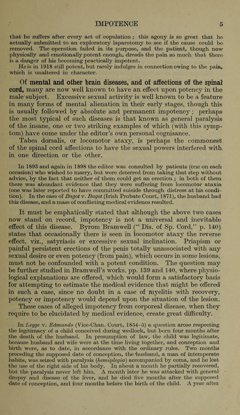 that he suffers after every act of copulation ; this agony is so great that he actually submitted to an exploratory laparotomy to see if the cause could be removed. The operation failed in its purpose, and the patient, though now physically and emotionally potent enough, dreads the pain so much that there is a danger of his becoming practically impotent. He is in 1918 still potent, but rarely indulges in connection owing to the pain* which is unaltered in character. Of mental and other brain diseases, and of affections of the spinal cord, many are now well known to have an effect upon potency in the male subject. Excessive sexual activity is well known to be a feature in many forms of mental alienation in their early stages, though this is usually followed by absolute and permanent impotency ; perhaps- the most typical of such diseases is that known as general paralysis of the insane, one or two striking examples of which (with this symp¬ tom) have come under the editor’s own personal cognisance. Tabes dorsalis, or locomotor ataxy, is perhaps the commonest of the spinal cord affections to have the sexual powers interfered with in one direction or the other. In 1893 and again in 1898 the editor was consulted by patients (one on each occasion) who wished to marry, but were deterred from taking that step without advice, by the fact that neither of them could get an erection ; in both of them there was abundant evidence that they were suffering from locomotor ataxia (one was later reported to have committed suicide through distress at his condi¬ tion). In the case of Bagot v. Bagot (Irish Probate Court, 1871), the husband had this disease, and a mass of conflicting medical evidence resulted. It must be emphatically stated that although the above two cases now stand on record, impotency is not a universal and inevitable effect of this disease. Byrom Br am well (“ Dis. of Sp. Cord,” p. 140) states that occasionally there is seen in locomotor ataxy the reverse effect, viz., satyriasis or excessive sexual inclination. Priapism or painful persistent erections of the penis totally unassociated with any sexual desire or even potency (from pain), which occurs in some lesions, must not be confounded with a potent condition. The question may be further studied in Bramwell’s works, pp. 139 and 140, where physio¬ logical explanations are offered, which would form a satisfactory basis for attempting to estimate the medical evidence that might be offered in such a case, since no doubt in a case of myelitis with recovery, potency or impotency would depend upon the situation of the lesion. These cases of alleged impotency from corporeal disease, when they require to be elucidated by medical evidence, create great difficulty. In Legge v. Edmunds (Vice-Chan. Court, 1854—5) a question arose respecting the legitimacy of a child conceived dining wedlock, but born four months after the death of the husband. In presumption of law, • the child was legitimate, because husband and wrife were at the time living together, and conception and birth were, as to date, in accordance with the ordinary rules. Two months preceding the supposed date of conception, the ’husband, a man of intemperate habits, was seized with paralysis (hemiplegia) accompanied by coma, and he lost the use of the right side of his body. In about a month he partially recovered, but the paralysis never left him. A month later he was attacked with general dropsy and disease of the liver, and he died five months after the supposed date of conception, and four months before the birth of the child. A year after-