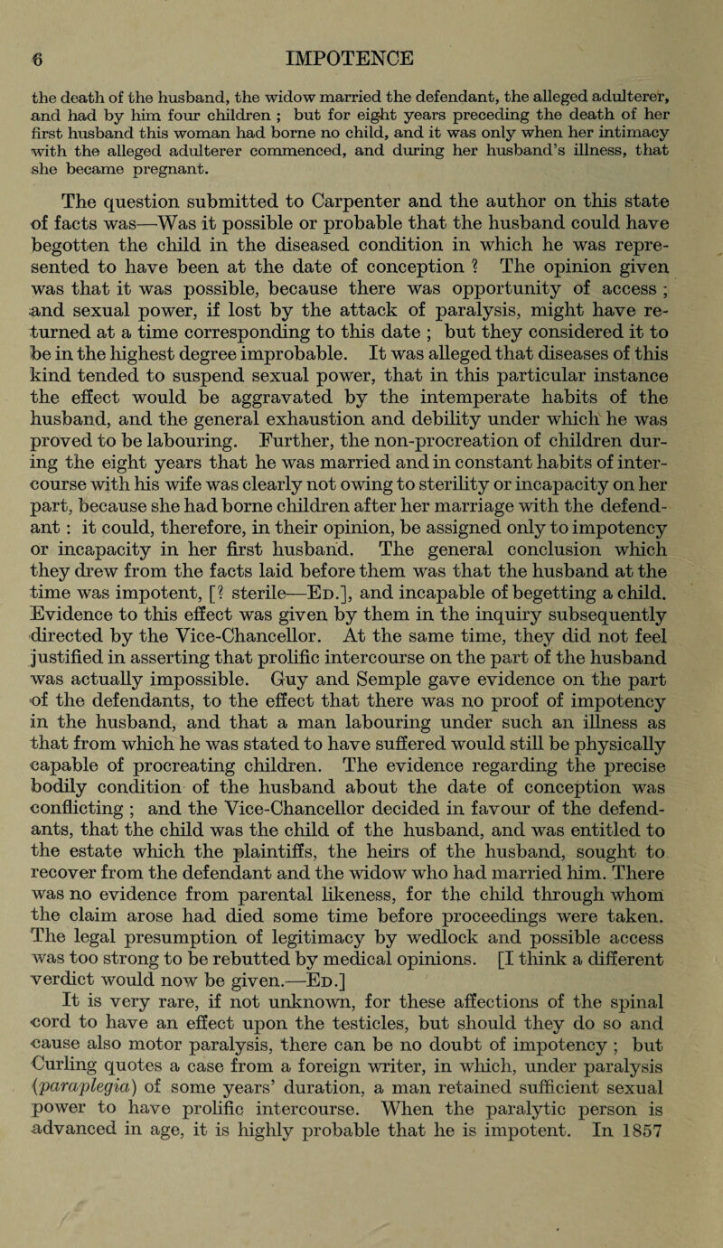 the death of the husband, the widow married the defendant, the alleged adulterer, and had by him four children ; but for eight years preceding the death of her first husband this woman had borne no child, and it was only when her intimacy with the alleged adulterer commenced, and during her husband’s illness, that she became pregnant. The question submitted to Carpenter and the author on this state of facts was—Was it possible or probable that the husband could have begotten the child in the diseased condition in which he was repre¬ sented to have been at the date of conception ? The opinion given was that it was possible, because there was opportunity of access ; and sexual power, if lost by the attack of paralysis, might have re¬ turned at a time corresponding to this date ; but they considered it to be in the highest degree improbable. It was alleged that diseases of this kind tended to suspend sexual power, that in this particular instance the effect would be aggravated by the intemperate habits of the husband, and the general exhaustion and debility under which he was proved to be labouring. Further, the non-procreation of children dur¬ ing the eight years that he was married and in constant habits of inter¬ course with his wife was clearly not owing to sterility or incapacity on her part, because she had borne children after her marriage with the defend¬ ant : it could, therefore, in their opinion, be assigned only to impotency or incapacity in her first husband. The general conclusion which they drew from the facts laid before them was that the husband at the time was impotent, [? sterile—Ed.], and incapable of begetting a child. Evidence to this effect was given by them in the inquiry subsequently directed by the Vice-Chancellor. At the same time, they did not feel justified in asserting that prolific intercourse on the part of the husband was actually impossible. Guy and Semple gave evidence on the part of the defendants, to the effect that there was no proof of impotency in the husband, and that a man labouring under such an illness as that from which he was stated to have suffered would still be physically capable of procreating children. The evidence regarding the precise bodily condition of the husband about the date of conception was conflicting ; and the Vice-Chancellor decided in favour of the defend¬ ants, that the child was the child of the husband, and was entitled to the estate which the plaintiffs, the heirs of the husband, sought to recover from the defendant and the widow who had married him. There was no evidence from parental likeness, for the child through whom the claim arose had died some time before proceedings were taken. The legal presumption of legitimacy by wedlock and possible access was too strong to be rebutted by medical opinions. [I think a different verdict would now be given.—Ed.] It is very rare, if not unknown, for these affections of the spinal cord to have an effect upon the testicles, but should they do so and cause also motor paralysis, there can be no doubt of impotency ; but Curling quotes a case from a foreign writer, in which, under paralysis (paraplegia) of some years’ duration, a man retained sufficient sexual power to have prolific intercourse. When the paralytic person is advanced in age, it is highly probable that he is impotent. In 1857