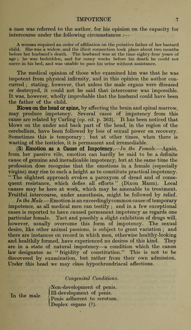 a case was referred to the author, for his opinion on the capacity for intercourse under the following circumstances :—• A woman required an order of affiliation on the putative father of her bastard child. She was a widow, and the illicit connection took place about two months before her husband’s death. The husband was at the time eighty-four years of age ; he was bedridden, and for many weeks before his death he could not move in his bed, and was unable to pass his mine without assistance. The medical opinion of those who examined him was that he was impotent from physical infirmity, and in this opinion the author con¬ curred ; stating, however, that unless the male organs were diseased or destroyed, it could not be said that intercourse was impossible. It was, however, wholly improbable that the husband could have been the father of the child. Blows on the head or spine, by affecting the brain and spinal marrow, may produce impotency. Several cases of impotency from this cause are related by Curling (op. cit. p. 363). It has been noticed that blows on the under and back part of the head, in the region of the cerebellum, have been followed by loss of sexual power on recovery. Sometimes this is temporary ; but at other times, when there is wasting of the testicles, it is permanent and irremediable. (3) Emotion as a Cause of Impotency.—In the Female—Again, from her passive role, emotion can hardly be said to be a definite cause of genuine and ineradicable impotency, but at the same time the profession does recognise that the emotions in a female (especially virgins) may rise to such a height as to constitute practical impotency. “ The slightest approach evokes a paroxysm of dread and of conse¬ quent resistance, which defies all efforts ” (Dixon Mann). Local causes may be here at work, which may be amenable to treatment. Fruitful intercourse, under anaesthesia, might be followed by relief. In the Male.—Emotion is an exceedingly common cause of temporary impotence, as all medical men can testify ; and in a few exceptional cases is reported to have caused permanent impotency as regards one particular female. Tact and possibly a slight exhibition of drugs will, however, usually overcome this form of impotency. The sexual desire, like other animal passions, is subject to great variation; and there are instances on record in which men, otherwise healthy-looking and healthily formed, have experienced no desires of this kind. They are in a state of natural impotency—a condition which the canon law designates as “ frigidity of constitution.5’ This is not to be discovered by examination, but rather from their own admission. Under this head we may class hypochrondriacal affections. In the male Congenital Conditions. (Non-development of penis. Ill-development of penis. Penis adherent to scrotum. Duplex organs (?).