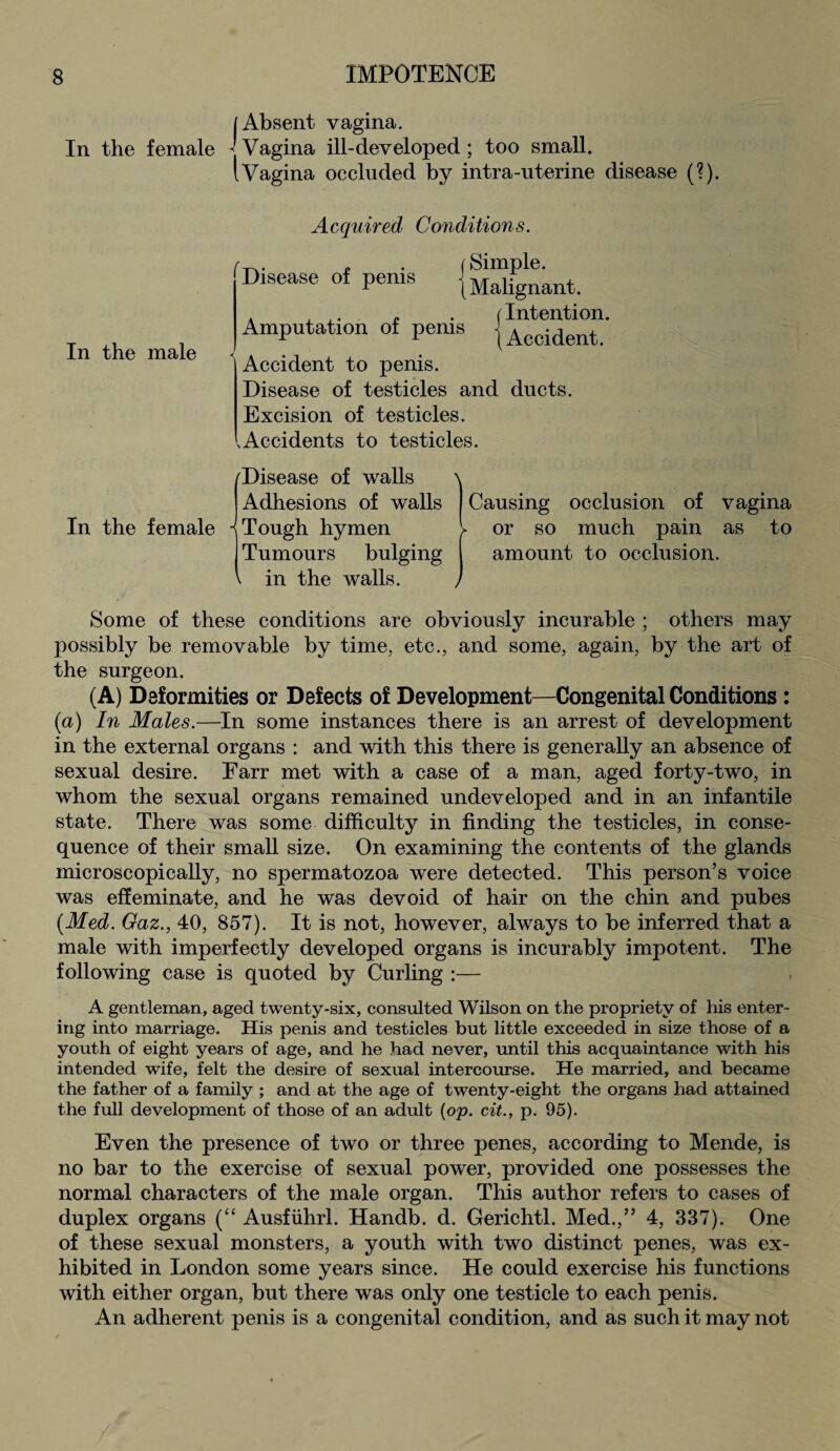 [Absent vagina. In the female -j Vagina ill-developed ; too small. I Vagina occluded by intra-uterine disease (?). In the male Acquired Conditions. Disease of penis j Amputation of penis Simple. Malignant. (Intention. 1 Accident. Accident to penis. Disease of testicles and ducts. Excision of testicles. .Accidents to testicles. In the female 'Disease of walls Adhesions of walls •{Tough hymen Tumours bulging in the walls. \ Causing occlusion of vagina l or so much pain as to amount to occlusion. Some of these conditions are obviously incurable ; others may possibly be removable by time, etc., and some, again, by the art of the surgeon. (A) Deformities or Defects of Development—Congenital Conditions : (a) In Males.—In some instances there is an arrest of development in the external organs : and with this there is generally an absence of sexual desire. Earr met with a case of a man, aged forty-two, in whom the sexual organs remained undeveloped and in an infantile state. There was some difficulty in finding the testicles, in conse¬ quence of their small size. On examining the contents of the glands microscopically, no spermatozoa were detected. This person’s voice was effeminate, and he was devoid of hair on the chin and pubes {Med. Gaz., 40, 857). It is not, however, always to be inferred that a male with imperfectly developed organs is incurably impotent. The following case is quoted by Curling :— A gentleman, aged twenty-six, consulted Wilson on the propriety of his enter¬ ing into marriage. His penis and testicles but little exceeded in size those of a youth of eight years of age, and he had never, until this acquaintance with his intended wife, felt the desire of sexual intercourse. He married, and became the father of a family ; and at the age of twenty-eight the organs had attained the full development of those of an adult (op. cit., p. 95). Even the presence of two or three penes, according to Mende, is no bar to the exercise of sexual power, provided one possesses the normal characters of the male organ. This author refers to cases of duplex organs (“ Ausfiihrl. Handb. d. Gerichtl. Med.,” 4, 337). One of these sexual monsters, a youth with two distinct penes, was ex¬ hibited in London some years since. He could exercise his functions with either organ, but there was only one testicle to each penis. An adherent penis is a congenital condition, and as such it may not