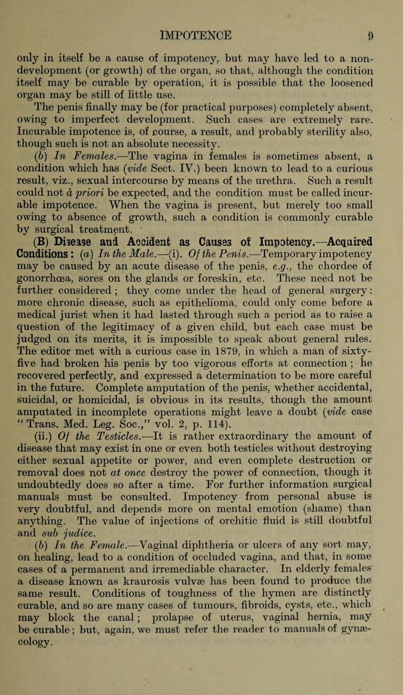 only in itself be a cause of impotency, but may have led to a non¬ development (or growth) of the organ, so that, although the condition itself may be curable by operation, it is possible that the loosened organ may be still of little use. The penis finally may be (for practical purposes) completely absent, owing to imperfect development. Such cases are extremely rare. Incurable impotence is, of course, a result, and probably sterility also, though such is not an absolute necessity. (b) In Females.—The vagina in females is sometimes absent, a condition which has {vide Sect. IV.) been known to lead to a curious result, viz., sexual intercourse by means of the urethra. Such a result could not a 'priori be expected, and the condition must be called incur¬ able impotence. When the vagina is present, but merely too small owing to absence of growth, such a condition is commonly curable by surgical treatment. • (B) Disease anfl Accident as Causes of Impotency.—Acquired Conditions : (a) In the Male.—(i). Of the Penis.—Temporary impotency may be caused by an acute disease of the penis, e.g., the chordee of gonorrhoea, sores on the glands or foreskin, etc. These need not be further considered ; they come under the head of general surgery: more chronic disease, such as epithelioma, could only come before a medical jurist when it had lasted through such a period as to raise a question of the legitimacy of a given child, but each case must be judged on its merits, it is impossible to speak about general rules. The editor met with a curious case in 1879, in which a man of sixty- five had broken his penis by too vigorous efforts at connection ; he recovered perfectly, and expressed a determination to be more careful in the future. Complete amputation of the penis, whether accidental, suicidal, or homicidal, is obvious in its results, though the amount amputated in incomplete operations might leave a doubt (vide case “Trans. Med. Leg. Soc.,” vol. 2, p. 114). (ii.) Of the Testicles.—It is rather extraordinary the amount of disease that may exist in one or even both testicles without destroying either sexual appetite or power, and even complete destruction or removal does not at once destroy the power of connection, though it undoubtedly does so after a time. For further information surgical manuals must be consulted. Impotency from personal abuse is very doubtful, and depends more on mental emotion (shame) than anything. The value of injections of orchitic fluid is still doubtful and sub judice. (b) In the Female.—Vaginal diphtheria or ulcers of any sort may, on healing, lead to a condition of occluded vagina, and that, in some cases of a permanent and irremediable character. In elderly females a disease known as kraurosis vulvae has been found to produce the same result. Conditions of toughness of the hymen are distinctly curable, and so are many cases of tumours, fibroids, cysts, etc., which may block the canal; prolapse of uterus, vaginal hernia, may be curable; but, again, we must refer the reader to manuals of gynae¬ cology.