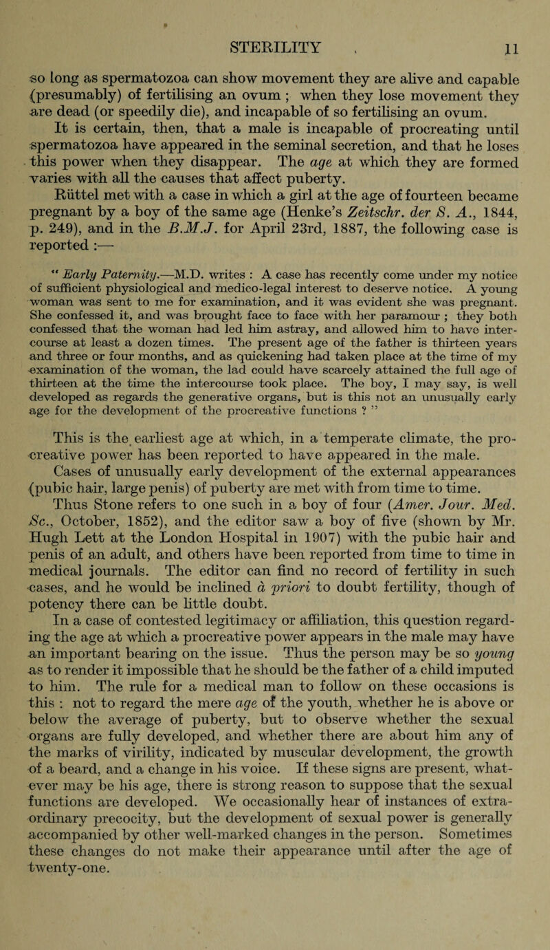 so long as spermatozoa can show movement they are alive and capable (presumably) of fertilising an ovum ; when they lose movement they are dead (or speedily die), and incapable of so fertilising an ovum. It is certain, then, that a male is incapable of procreating until spermatozoa have appeared in the seminal secretion, and that he loses this power when they disappear. The age at which they are formed varies with all the causes that affect puberty. Riittel met with a case in which a girl at the age of fourteen became pregnant by a boy of the same age (Henke’s Zeitschr. der S. A., 1844, p. 249), and in the B.M.J. for April 23rd, 1887, the following case is reported :— ** Early Paternity.—M.D. writes : A case has recently come under my notice of sufficient physiological and medico-legal interest to deserve notice. A young woman was sent to me for examination, and it was evident she was pregnant. She confessed it, and was brought face to face with her paramour ; they both confessed that the woman had led him astray, and allowed him to have inter¬ course at least a dozen times. The present age of the father is thirteen years and three or four months, and as quickening had taken place at the time of my -examination of the woman, the lad could have scarcely attained the full age of thirteen at the time the intercourse took place. The boy, I may say, is well developed as regards the generative organs, but is this not an unusually early age for the development of the procreative functions ? ” This is the, earliest age at which, in a temperate climate, the pro- creative power has been reported to have appeared in the male. Cases of unusually early development of the external appearances (pubic hair, large penis) of puberty are met with from time to time. Thus Stone refers to one such in a boy of four (Amer. Jour. Med. jSc., October, 1852), and the editor saw a boy of five (shown by Mr. Hugh Lett at the London Hospital in 1907) with the pubic hair and penis of an adult, and others have been reported from time to time in medical journals. The editor can find no record of fertility in such •cases, and he would be inclined d priori to doubt fertility, though of potency there can be little doubt. In a case of contested legitimacy or affiliation, this question regard¬ ing the age at which a procreative power appears in the male may have an important bearing on the issue. Thus the person may be so young as to render it impossible that he should be the father of a child imputed to him. The rule for a medical man to follow on these occasions is this : not to regard the mere age of the youth, whether he is above or below the average of puberty, but to observe whether the sexual organs are fully developed, and whether there are about him any of the marks of virility, indicated by muscular development, the growth of a beard, and a change in his voice. If these signs are present, what¬ ever may be his age, there is strong reason to suppose that the sexual functions are developed. We occasionally hear of instances of extra¬ ordinary precocity, but the development of sexual power is generally accompanied by other well-marked changes in the person. Sometimes these changes do not make their appearance until after the age of twenty-one.
