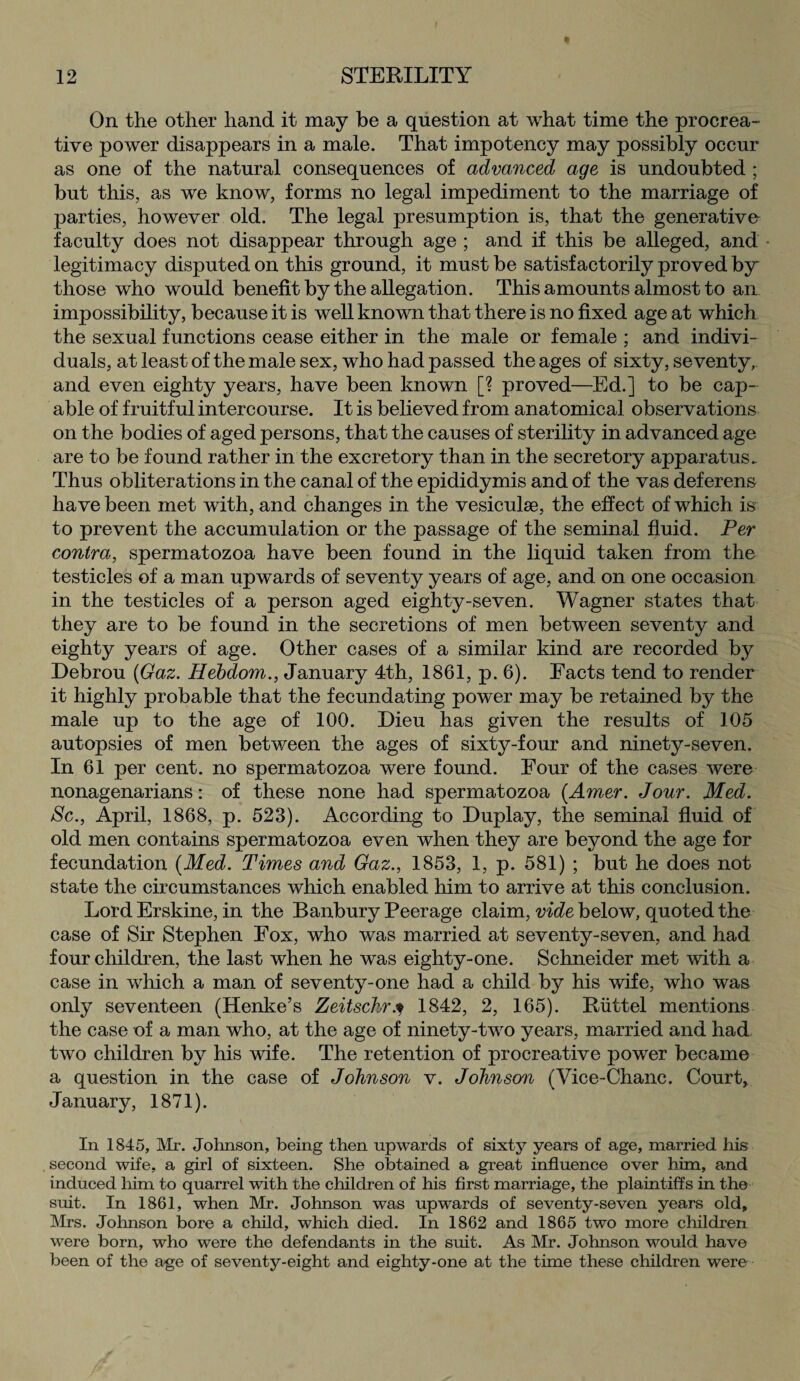 On the other hand it may be a question at what time the procrea¬ tive power disappears in a male. That impotency may possibly occur as one of the natural consequences of advanced age is undoubted ; but this, as we know, forms no legal impediment to the marriage of parties, however old. The legal presumption is, that the generative- faculty does not disappear through age ; and if this be alleged, and legitimacy disputed on this ground, it must be satisfactorily proved by those who would benefit by the allegation. This amounts almost to an impossibility, because it is well known that there is no fixed age at which the sexual functions cease either in the male or female ; and indivi¬ duals, at least of the male sex, who had passed the ages of sixty, se ventyr and even eighty years, have been known [? proved—Ed.] to be cap¬ able of fruitful intercourse. It is believed from anatomical observations on the bodies of aged persons, that the causes of sterility in advanced age are to be found rather in the excretory than in the secretory apparatus. Thus obliterations in the canal of the epididymis and of the vas deferens have been met with, and changes in the vesiculse, the effect of which isv to prevent the accumulation or the passage of the seminal fluid. Per contra, spermatozoa have been found in the liquid taken from the testicles of a man upwards of seventy years of age, and on one occasion in the testicles of a person aged eighty-seven. Wagner states that they are to be found in the secretions of men between seventy and eighty years of age. Other cases of a similar kind are recorded by Debrou (Gaz. Hebdom., January 4th, 1861, p. 6). Facts tend to render it highly probable that the fecundating power may be retained by the male up to the age of 100. Dieu has given the results of 105 autopsies of men between the ages of sixty-four and ninety-seven. In 61 per cent, no spermatozoa were found. Four of the cases were nonagenarians: of these none had spermatozoa (Amer. Jour. Med. Sc., April, 1868, p. 523). According to Duplay, the seminal fluid of old men contains spermatozoa even when they are beyond the age for fecundation [Med. Times and Gaz., 1853, 1, p. 581) ; but he does not state the circumstances which enabled him to arrive at this conclusion. Lord Erskine, in the Banbury Peerage claim, vide below, quoted the case of Sir Stephen Fox, who was married at seventy-seven, and had four children, the last when he was eighty-one. Schneider met with a case in which a man of seventy-one had a child by his wife, who was only seventeen (Henke’s Zeitschrj 1842, 2, 165). Riittel mentions the case of a man who, at the age of ninety-two years, married and had two children by his wife. The retention of procreative power became a question in the case of Johnson v. Johnson (Vice-Chanc. Court, January, 1871). In 1845, Mr. Johnson, being then upwards of sixty years of age, married his second wife, a girl of sixteen. She obtained a great influence over him, and induced him to quarrel with the children of his first marriage, the plaintiffs in the suit. In 1861, when Mr. Johnson was upwards of seventy-seven years old, Mrs. Johnson bore a child, which died. In 1862 and 1865 two more children were born, who were the defendants in the suit. As Mr. Johnson would have been of the age of seventy-eight and eighty-one at the tune these children were