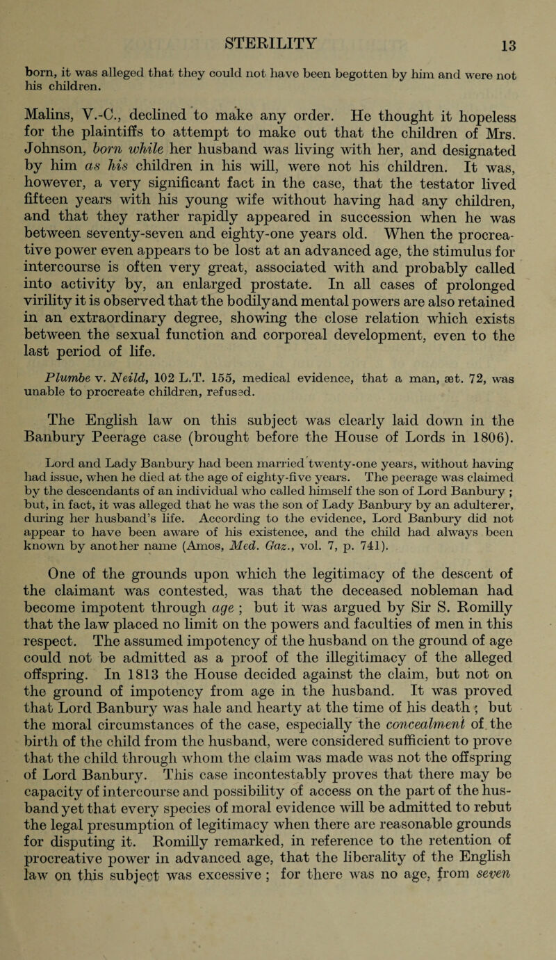 born, it was alleged that they could not have been begotten by him and were not his children. Malins, V.-C., declined to make any order. He thought it hopeless for the plaintiffs to attempt to make out that the children of Mrs. Johnson, born while her husband was living with her, and designated by him as his children in his will, were not his children. It was, however, a very significant fact in the case, that the testator lived fifteen years with his young wife without having had any children, and that they rather rapidly appeared in succession when he was between seventy-seven and eighty-one years old. When the procrea¬ tive power even appears to be lost at an advanced age, the stimulus for intercourse is often very great, associated with and probably called into activity by, an enlarged prostate. In all cases of prolonged virility it is observed that the bodily and mental powers are also retained in an extraordinary degree, showing the close relation which exists between the sexual function and corporeal development, even to the last period of life. Plumbe v. Neild, 102 L.T. 155, medical evidence, that a man, set. 72, was unable to procreate children, refused. The English law on this subject was clearly laid down in the Banbury Peerage case (brought before the House of Lords in 1806). Lord and Lady Banbury had been married twenty-one years, without having had issue, when he died at the age of eighty-five years. The peerage was claimed by the descendants of an individual who called himself the son of Lord Banbury ; but, in fact, it was alleged that he was the son of Lady Banbury by an adulterer, during her husband’s life. According to the evidence, Lord Banbury did not appear to have been aware of his existence, and the child had always been known by another name (Amos, Med. Gaz., vol. 7, p. 741). One of the grounds upon which the legitimacy of the descent of the claimant was contested, was that the deceased nobleman had become impotent through age ; but it was argued by Sir S. Romilly that the law placed no limit on the powers and faculties of men in this respect. The assumed impotency of the husband on the ground of age could not be admitted as a proof of the illegitimacy of the alleged offspring. In 1813 the House decided against the claim, but not on the ground of impotency from age in the husband. It was proved that Lord Banbury was hale and hearty at the time of his death ; but the moral circumstances of the case, especially the concealment of the birth of the child from the husband, were considered sufficient to prove that the child through whom the claim was made was not the offspring of Lord Banbury. This case incontestably proves that there may be capacity of intercourse and possibility of access on the part of the hus¬ band yet that every species of moral evidence will be admitted to rebut the legal presumption of legitimacy when there are reasonable grounds for disputing it. Romilly remarked, in reference to the retention of procreative power in advanced age, that the liberality of the English law on this subject was excessive ; for there was no age, from seven