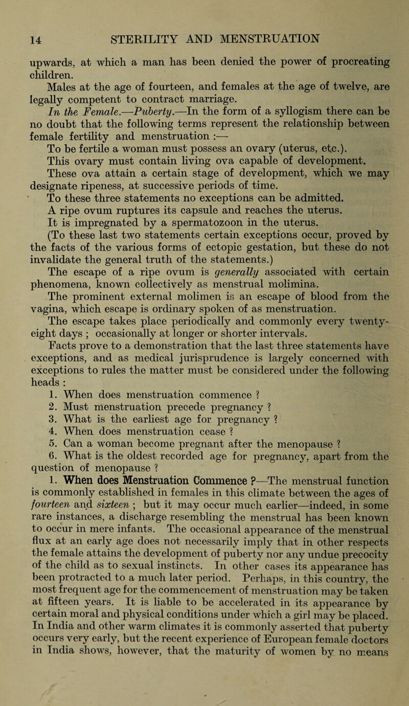 upwards, at which a man has been denied the power of procreating children. Males at the age of fourteen, and females at the age of twelve, are legally competent to contract marriage. In the Female.—Puberty.—In the form of a syllogism there can be no doubt that the following terms represent the relationship between female fertility and menstruation :—• To be fertile a woman must possess an ovary (uterus, etc.). This ovary must contain living ova capable of development. These ova attain a certain stage of development, which we may designate ripeness, at successive periods of time. To these three statements no exceptions can be admitted. A ripe ovum ruptures its capsule and reaches the uterus. It is impregnated by a spermatozoon in the uterus. (To these last two statements certain exceptions occur, proved by the facts of the various forms of ectopic gestation, but these do not invalidate the general truth of the statements.) The escape of a ripe ovum is generally associated with certain phenomena, known collectively as menstrual molimina. The prominent external molimen is an escape of blood from the vagina, which escape is ordinary spoken of as menstruation. The escape takes place periodically and commonly every twenty- eight days ; occasionally at longer or shorter intervals. Facts prove to a demonstration that the last three statements have exceptions, and as medical jurisprudence is largely concerned with exceptions to rules the matter must be considered under the following heads: 1. When does menstruation commence ? 2. Must menstruation precede pregnancy ? 3. What is the earliest age for pregnancy ? 4. When does menstruation cease ? 5. Can a woman become pregnant after the menopause ? 6. What is the oldest recorded age for pregnancy, apart from the question of menopause ? 1. When does Menstruation Commence ?—The menstrual function is commonly established in females in this climate between the ages of fourteen and sixteen ; but it may occur much earlier—indeed, in some rare instances, a discharge resembling the menstrual has been known to occur in mere infants. The occasional appearance of the menstrual flux at an early age does not necessarily imply that in other respects the female attains the development of puberty nor any undue precocity of the child as to sexual instincts. In other cases its appearance has been protracted to a much later period. Perhaps, in this country, the most frequent age for the commencement of menstruation may be taken at fifteen years. It is liable to be accelerated in its appearance by certain moral and physical conditions under which a girl may be placed. In India and other warm climates it is commonly asserted that puberty occurs very early, but the recent experience of European female doctors in India shows, however, that the maturity of women by no means