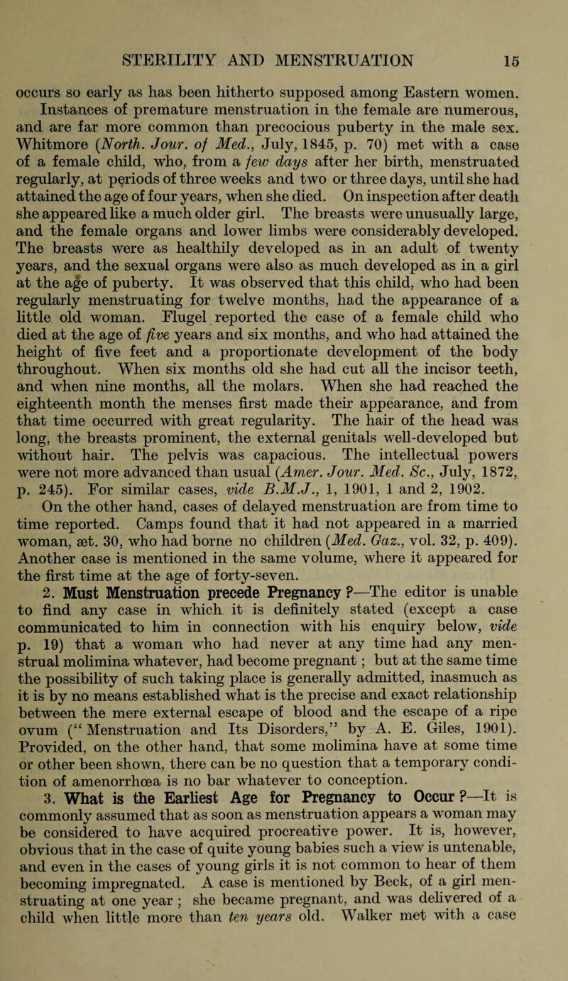 occurs so early as has been hitherto supposed among Eastern women. Instances of premature menstruation in the female are numerous, and are far more common than precocious puberty in the male sex. Whitmore (North. Jour, of Med., July, 1845, p. 70) met with a case of a female child, who, from a few days after her birth, menstruated regularly, at periods of three weeks and two or three days, until she had attained the age of four years, when she died. On inspection after death she appeared like a much older girl. The breasts were unusually large, and the female organs and lower limbs were considerably developed. The breasts were as healthily developed as in an adult of twenty years, and the sexual organs were also as much developed as in a girl at the age of puberty. It was observed that this child, who had been regularly menstruating for twelve months, had the appearance of a little old woman. Flugel reported the case of a female child who died at the age of five years and six months, and who had attained the height of five feet and a proportionate development of the body throughout. When six months old she had cut all the incisor teeth, and when nine months, all the molars. When she had reached the eighteenth month the menses first made their appearance, and from that time occurred with great regularity. The hair of the head was long, the breasts prominent, the external genitals well-developed but without hair. The pelvis was capacious. The intellectual powers were not more advanced than usual (Amer. Jour. Med. Sc., July, 1872, p. 245). For similar cases, vide B.M.J., 1, 1901, 1 and 2, 1902. On the other hand, cases of delayed menstruation are from time to time reported. Camps found that it had not appeared in a married woman, set. 30, who had borne no children (Med. Gaz., vol. 32, p. 409). Another case is mentioned in the same volume, where it appeared for the first time at the age of forty-seven. 2. Must Menstruation precede Pregnancy ?—The editor is unable to find any case in which it is definitely stated (except a case communicated to him in connection with his enquiry below, vide p. 19) that a woman who had never at any time had any men¬ strual molimina whatever, had become pregnant; but at the same time the possibility of such taking place is generally admitted, inasmuch as it is by no means established what is the precise and exact relationship between the mere external escape of blood and the escape of a ripe ovum (“ Menstruation and Its Disorders,” by A. E. Giles, 1901). Provided, on the other hand, that some molimina have at some time or other been shown, there can be no question that a temporary condi¬ tion of amenorrhoea is no bar whatever to conception. 3. What is the Earliest Age for Pregnancy to Occur ?—It is commonly assumed that as soon as menstruation appears a woman may be considered to have acquired procreative power. It is, however, obvious that in the case of quite young babies such a view is untenable, and even in the cases of young girls it is not common to hear of them becoming impregnated. A case is mentioned by Beck, of a girl men¬ struating at one year ; she became pregnant, and was delivered of a child when little more than ten years old. Walker met with a case