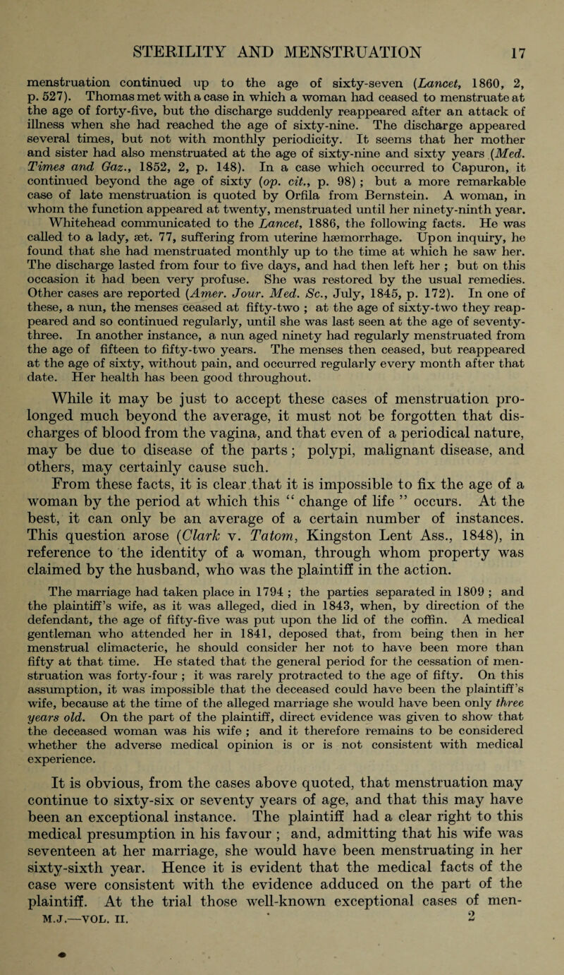 menstruation continued up to the age of sixty-seven (Lancet, 1860, 2, p. 527). Thomas met with a case in which a woman had ceased to menstruate at the age of forty-five, but the discharge suddenly reappeared after an attack of illness when she had reached the age of sixty-nine. The discharge appeared several times, but not with monthly periodicity. It seems that her mother and sister had also menstruated at the age of sixty-nine and sixty years {Med. Times and Gaz., 1852, 2, p. 148). In a case which occurred to Capuron, it continued beyond the age of sixty (op. cit., p. 98) ; but a more remarkable case of late menstruation is quoted by Orfila from Bernstein. A woman, in whom the function appeared at twenty, menstruated until her ninety-ninth year. Whitehead communicated to the Lancet, 1886, the following facts. He was called to a lady, set. 77, suffering from uterine haemorrhage. Upon inquiry, he found that she had menstruated monthly up to the time at which he saw her. The discharge lasted from four to five days, and had then left her ; but on this occasion it had been very profuse. She was restored by the usual remedies. Other cases are reported (Amer. Jour. Med. Sc., July, 1845, p. 172). In one of these, a mm, the menses ceased at fifty-two ; at the age of sixty-two they reap¬ peared and so continued regularly, until she was last seen at the age of seventy- three. In another instance, a nun aged ninety had regularly menstruated from the age of fifteen to fifty-two years. The menses then ceased, but reappeared at the age of sixty, without pain, and occurred regularly every month after that date. Her health has been good throughout. While it may be just to accept these cases of menstruation pro¬ longed much beyond the average, it must not be forgotten that dis¬ charges of blood from the vagina, and that even of a periodical nature, may be due to disease of the parts; polypi, malignant disease, and others, may certainly cause such. From these facts, it is clear that it is impossible to fix the age of a woman by the period at which this “ change of life ” occurs. At the best, it can only be an average of a certain number of instances. This question arose (Clark v. Tatom, Kingston Lent Ass., 1848), in reference to the identity of a woman, through whom property was claimed by the husband, who was the plaintiff in the action. The marriage had taken place in 1794 ; the parties separated in 1809 ; and the plaintiff’s wife, as it was alleged, died in 1843, when, by direction of the defendant, the age of fifty-five was put upon the lid of the coffin. A medical gentleman who attended her in 1841, deposed that, from being then in her menstrual climacteric, he should consider her not to have been more than fifty at that time. He stated that the general period for the cessation of men¬ struation was forty-four ; it was rarely protracted to the age of fifty. On this assumption, it was impossible that the deceased could have been the plaintiff’s wife, because at the time of the alleged marriage she would have been only three years old. On the part of the plaintiff, direct evidence was given to show that the deceased woman was his wife ; and it therefore remains to be considered whether the adverse medical opinion is or is not consistent with medical experience. It is obvious, from the cases above quoted, that menstruation may continue to sixty-six or seventy years of age, and that this may have been an exceptional instance. The plaintiff had a clear right to this medical presumption in his favour ; and, admitting that his wife was seventeen at her marriage, she would have been menstruating in her sixty-sixth year. Hence it is evident that the medical facts of the case were consistent with the evidence adduced on the part of the plaintiff. At the trial those well-known exceptional cases of men- M.J.—VOL. ii. * 2