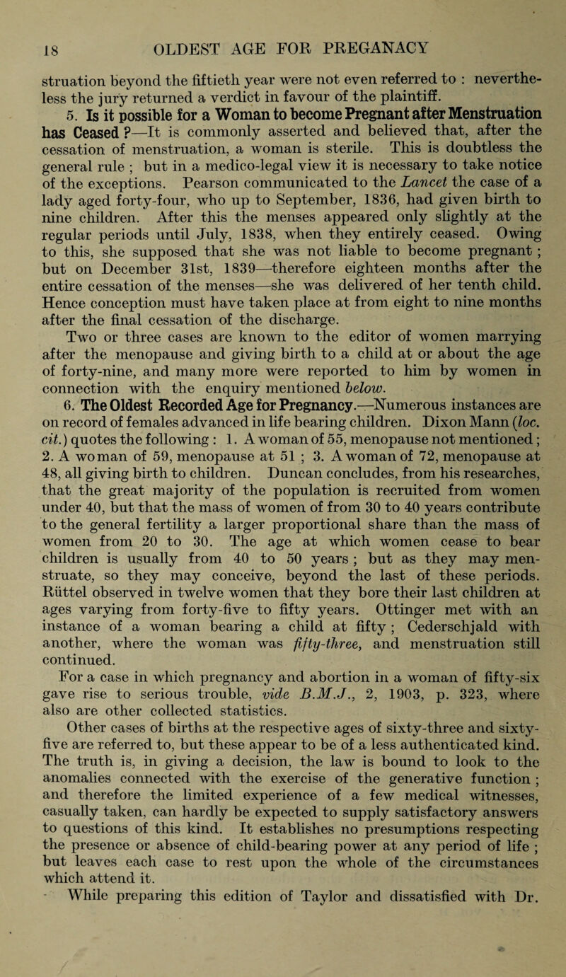 struation beyond the fiftieth year were not even referred to : neverthe¬ less the jury returned a verdict in favour of the plaintiff. 5. Is it possible for a Woman to become Pregnant after Menstruation has Ceased P—It is commonly asserted and believed that, after the cessation of menstruation, a woman is sterile. This is doubtless the general rule ; but in a medico-legal view it is necessary to take notice of the exceptions. Pearson communicated to the Lancet the case of a lady aged forty-four, who up to September, 1836, had given birth to nine children. After this the menses appeared only slightly at the regular periods until July, 1838, when they entirely ceased. Owing to this, she supposed that she was not liable to become pregnant; but on December 31st, 1839—therefore eighteen months after the entire cessation of the menses—she was delivered of her tenth child. Hence conception must have taken place at from eight to nine months after the final cessation of the discharge. Two or three cases are known to the editor of women marrying after the menopause and giving birth to a child at or about the age of forty-nine, and many more were reported to him by women in connection with the enquiry mentioned below. 6. The Oldest Recorded Age for Pregnancy .—Numerous instances are on record of females advanced in life bearing children. Dixon Mann (loc. cit.) quotes the following : 1. A woman of 55, menopause not mentioned; 2. A woman of 59, menopause at 51 ; 3. A woman of 72, menopause at 48, all giving birth to children. Duncan concludes, from his researches, that the great majority of the population is recruited from women under 40, but that the mass of women of from 30 to 40 years contribute to the general fertility a larger proportional share than the mass of women from 20 to 30. The age at which women cease to bear children is usually from 40 to 50 years ; but as they may men¬ struate, so they may conceive, beyond the last of these periods. Riittel observed in twelve women that they bore their last children at ages varying from forty-five to fifty years. Ottinger met with an instance of a woman bearing a child at fifty ; Cederschjald with another, where the woman was fifty-three, and menstruation still continued. For a case in which pregnancy and abortion in a woman of fifty-six gave rise to serious trouble, vide 2, 1903, p. 323, where also are other collected statistics. Other cases of births at the respective ages of sixty-three and sixty- five are referred to, but these appear to be of a less authenticated kind. The truth is, in giving a decision, the law is bound to look to the anomalies connected with the exercise of the generative function ; and therefore the limited experience of a few medical witnesses, casually taken, can hardly be expected to supply satisfactory answers to questions of this kind. It establishes no presumptions respecting the presence or absence of child-bearing power at any period of life ; but leaves each case to rest upon the whole of the circumstances which attend it. While preparing this edition of Taylor and dissatisfied with Dr.
