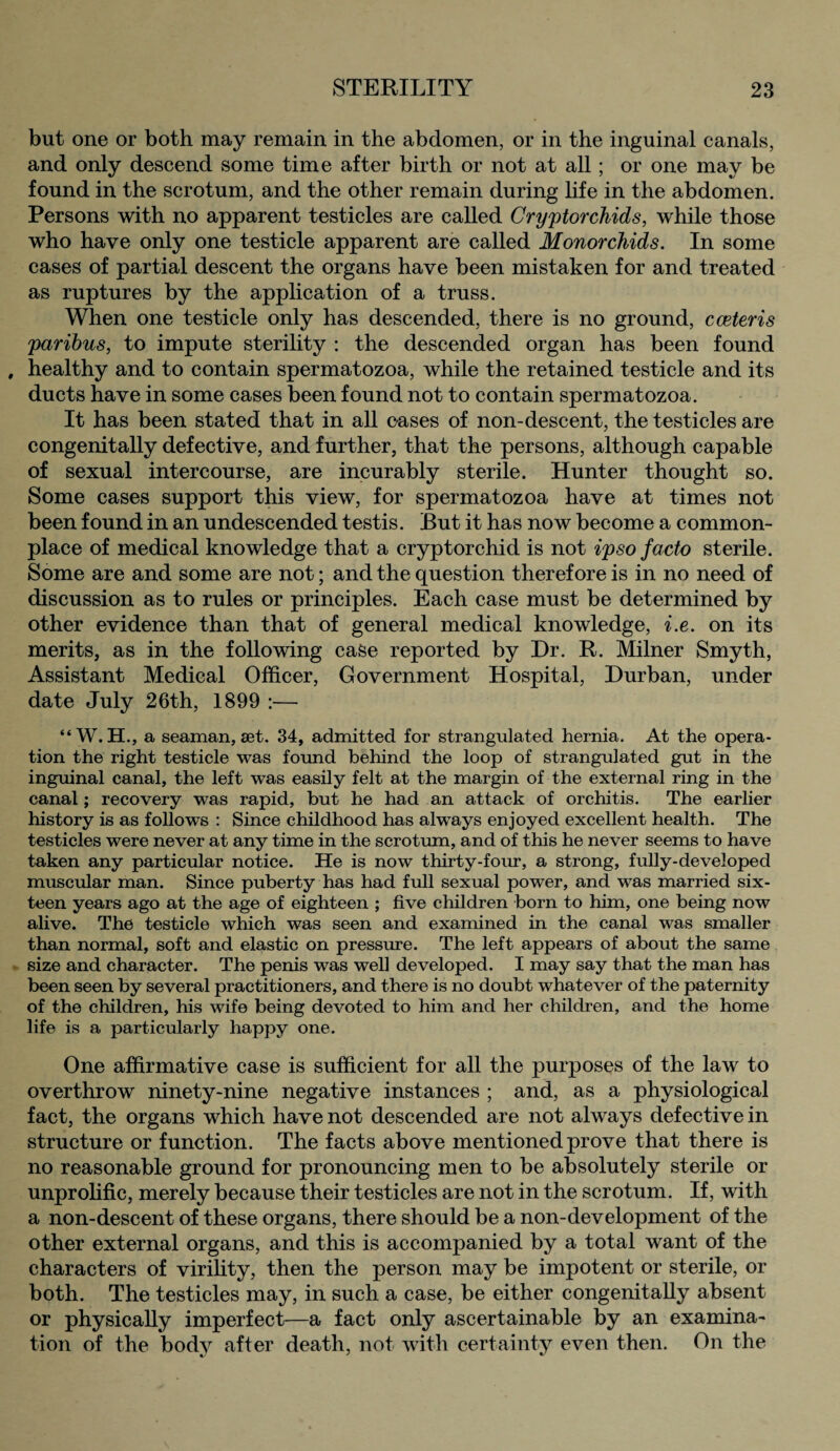 but one or both may remain in the abdomen, or in the inguinal canals, and only descend some time after birth or not at all; or one may be found in the scrotum, and the other remain during life in the abdomen. Persons with no apparent testicles are called Cryptorchids, while those who have only one testicle apparent are called Monorchids. In some cases of partial descent the organs have been mistaken for and treated as ruptures by the application of a truss. When one testicle only has descended, there is no ground, c ceteris paribus, to impute sterility : the descended organ has been found , healthy and to contain spermatozoa, while the retained testicle and its ducts have in some cases been found not to contain spermatozoa. It has been stated that in all cases of non-descent, the testicles are congenitally defective, and further, that the persons, although capable of sexual intercourse, are incurably sterile. Hunter thought so. Some cases support this view, for spermatozoa have at times not been found in an undescended testis. But it has now become a common¬ place of medical knowledge that a cryptorchid is not ipso facto sterile. Some are and some are not; and the question therefore is in no need of discussion as to rules or principles. Each case must be determined by other evidence than that of general medical knowledge, i.e. on its merits, as in the following case reported by Dr. R. Milner Smyth, Assistant Medical Officer, Government Hospital, Durban, under date July 26th, 1899 :— “W. H., a seaman, set. 34, admitted for strangulated hernia. At the opera¬ tion the right testicle was found behind the loop of strangulated gut in the inguinal canal, the left was easily felt at the margin of the external ring in the canal; recovery was rapid, but he had an attack of orchitis. The earlier history is as follows : Since childhood has always enjoyed excellent health. The testicles were never at any time in the scrotum, and of this he never seems to have taken any particular notice. He is now thirty-four, a strong, fully-developed muscular man. Since puberty has had full sexual power, and was married six¬ teen years ago at the age of eighteen ; five children born to him, one being now alive. The testicle which was seen and examined in the canal was smaller than normal, soft and elastic on pressure. The left appears of about the same size and character. The penis was well developed. I may say that the man has been seen by several practitioners, and there is no doubt whatever of the paternity of the children, his wife being devoted to him and her children, and the home life is a particularly happy one. One affirmative case is sufficient for all the purposes of the law to overthrow ninety-nine negative instances ; and, as a physiological fact, the organs which have not descended are not always defective in structure or function. The facts above mentioned prove that there is no reasonable ground for pronouncing men to be absolutely sterile or unprolific, merely because their testicles are not in the scrotum. If, with a non-descent of these organs, there should be a non-development of the other external organs, and this is accompanied by a total want of the characters of virility, then the person may be impotent or sterile, or both. The testicles may, in such a case, be either congenitally absent or physically imperfect—a fact only ascertainable by an examina¬ tion of the body after death, not with certainty even then. On the