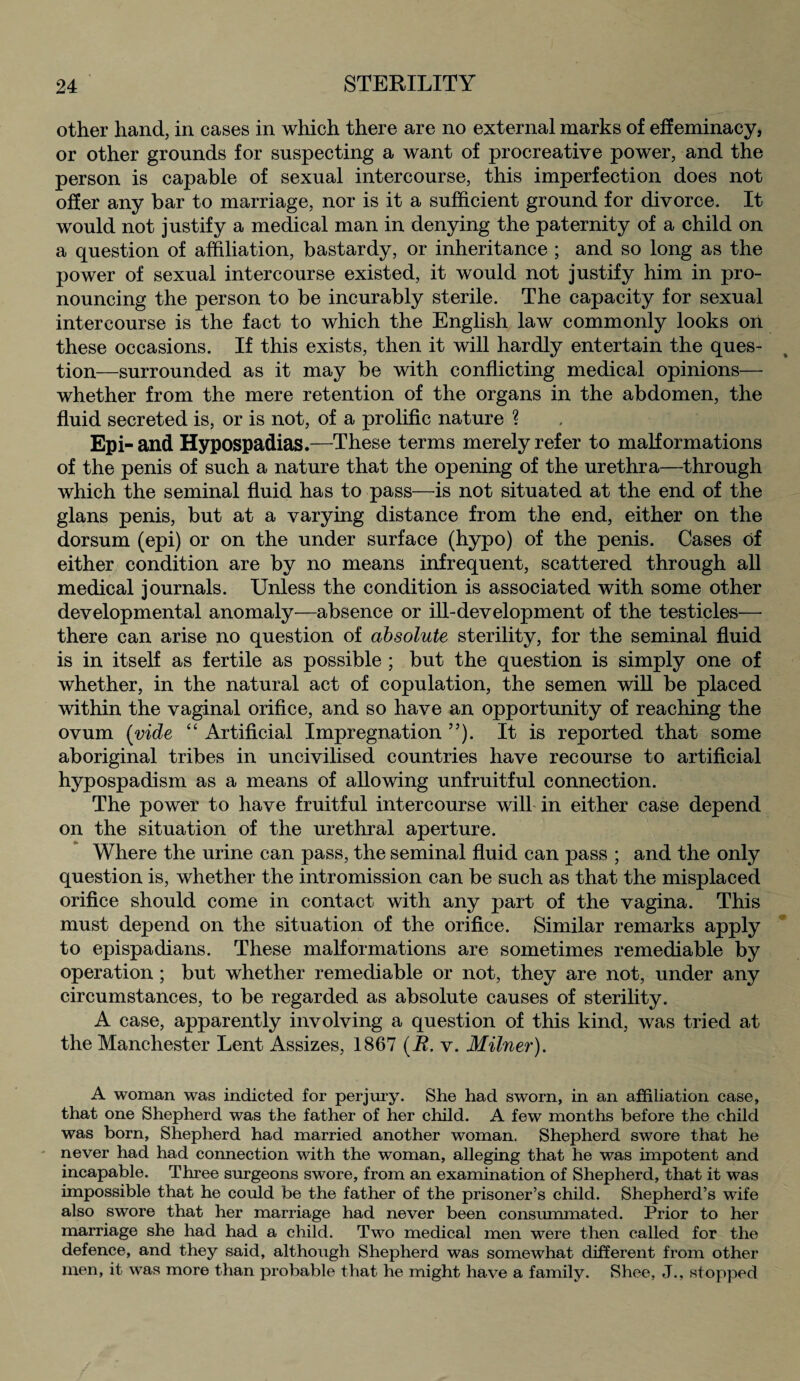 other hand, in cases in which there are no external marks of effeminacy, or other grounds for suspecting a want of procreative power, and the person is capable of sexual intercourse, this imperfection does not offer any bar to marriage, nor is it a sufficient ground for divorce. It would not justify a medical man in denying the paternity of a child on a question of affiliation, bastardy, or inheritance ; and so long as the power of sexual intercourse existed, it would not justify him in pro¬ nouncing the person to be incurably sterile. The capacity for sexual intercourse is the fact to which the English law commonly looks on these occasions. If this exists, then it will hardly entertain the ques¬ tion—surrounded as it may be with conflicting medical opinions— whether from the mere retention of the organs in the abdomen, the fluid secreted is, or is not, of a prolific nature ? Epi-and Hypospadias.—These terms merely refer to malformations of the penis of such a nature that the opening of the urethra—through which the seminal fluid has to pass—is not situated at the end of the glans penis, but at a varying distance from the end, either on the dorsum (epi) or on the under surface (hypo) of the penis. Cases of either condition are by no means infrequent, scattered through all medical journals. Unless the condition is associated with some other developmental anomaly—absence or ill-development of the testicles— there can arise no question of absolute sterility, for the seminal fluid is in itself as fertile as possible ; but the question is simply one of whether, in the natural act of copulation, the semen will be placed within the vaginal orifice, and so have an opportunity of reaching the ovum (vide “ Artificial Impregnation ”). It is reported that some aboriginal tribes in uncivilised countries have recourse to artificial hypospadism as a means of allowing unfruitful connection. The power to have fruitful intercourse will in either case depend on the situation of the urethral aperture. Where the urine can pass, the seminal fluid can pass ; and the only question is, whether the intromission can be such as that the misplaced orifice should come in contact with any part of the vagina. This must depend on the situation of the orifice. Similar remarks apply to epispadians. These malformations are sometimes remediable by operation; but whether remediable or not, they are not, under any circumstances, to be regarded as absolute causes of sterility. A case, apparently involving a question of this kind, was tried at the Manchester Lent Assizes, 1867 (R. v. Milner). A woman was indicted for perjury. She had sworn, in an affiliation case, that one Shepherd was the father of her child. A few months before the child was born, Shepherd had married another woman. Shepherd swore that he never had had connection with the woman, alleging that he was impotent and incapable. Three surgeons swore, from an examination of Shepherd, that it was impossible that he could be the father of the prisoner’s child. Shepherd’s wife also swore that her marriage had never been consummated. Prior to her marriage she had had a child. Two medical men were then called for the defence, and they said, although Shepherd was somewhat different from other men, it was more than probable that he might have a family. Shee, J., stopped