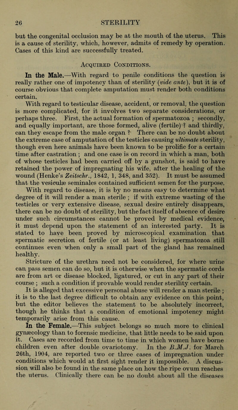 but the congenital occlusion may be at the mouth of the uterus. This is a cause of sterility, which, however, admits of remedy by operation. Cases of this kind are successfully treated. Acquired Conditions. In the Male.—With regard to penile conditions the question is really rather one of impotency than of sterility (vide ante), but it is of course obvious that complete amputation must render both conditions certain. With regard to testicular disease, accident, or removal, the question is more complicated, for it involves two separate considerations, or perhaps three. First, the actual formation of spermatozoa ; secondly, and equally important, are those formed, alive (fertile) ? and thirdly, can they escape from the male organ ?* There can be no doubt about the extreme case of amputation of the testicles causing ultimate sterility, though even here animals have been known to be prolific for a certain time after castration ; and one case is on record in which a man, both of whose testicles had been carried off by a gunshot, is said to have retained the power of impregnating his wife, after the healing of the wound (Henke’s Zeitschr., 1842, 1, 348, and 352). It must be assumed that the vesioulae seminales contained sufficient semen for the purpose. With regard to disease, it is by no means easy to determine what degree of it will render a man sterile ; if with extreme wasting of the testicles or very extensive disease, sexual desire entirely disappears, there can be no doubt of sterility, but the fact itself of absence of desire under such circumstances cannot be proved by medical evidence, it must depend upon the statement of an interested party. It is stated to have been proved by microscopical examination that spermatic secretion of fertile (or at least living) spermatozoa still continues even when only a small part of the gland has remained healthy. Stricture of the urethra need not be considered, for where urine can pass semen can do so, but it is otherwise when the spermatic cords are from art or disease blocked, ligatured, or cut in any part of their course ; such a condition if provable would render sterility certain. It is alleged that excessive personal abuse will render a man sterile ; it is to the last degree difficult to obtain any evidence on this point, but the editor believes the statement to be absolutely incorrect, though he thinks that a condition of emotional impotency might temporarily arise from this cause. In the Female.—This subject belongs so much more to clinical gynaecology than to forensic medicine, that little needs to be said upon it. Cases are recorded from time to time in which women have borne children even after double ovariotomy. In the B.M.J. for March 26th, 1904, are reported two or three cases of impregnation under conditions which would at first sight render it impossible. A discus¬ sion will also be found in the same place on how the ripe ovum reaches the uterus. Clinically there can be no doubt about all the diseases