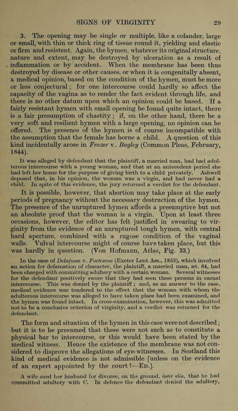 3. The opening may he single or multiple, like a colander, large or small, with thin or thick ring of tissue round it, yielding and elastic or firm and resistent. Again, the hymen, whatever its original structure, nature and extent, may he destroyed by ulceration as a result of . inflammation or by accident. When the membrane has been thus destroyed by disease or other causes, or when it is congenitally absent, a medical opinion, based on the condition of the hymen, must be more or less conjectural; for one intercourse could hardly so affect the capacity of the vagina as to render the fact evident through life, and there is no other datum upon which an opinion could be based. If a fairly resistant hymen with small opening be found quite intact, there is a fair presumption of chastity ; if, on the other hand, there be a very soft and resilient hymen with a large opening, no opinion can be offered. The presence of the hymen is of course incompatible with the assumption that the female has borne a child. A question of this kind incidentally arose in Frazer v. Bagley (Common Pleas, February, 1844). It was alleged by defendant that the plaintiff, a married man, had had adul¬ terous intercourse with a young woman, and that at an antecedent period she had left her home for the purpose of giving birth to a child privately. Ashwell deposed that, in his opinion, the woman was a virgin, and had never had a child. In spite of this evidence, the jury returned a verdict for the defendant. It is possible, however, that abortion may take place at the early periods of pregnancy without the necessary destruction of the hymen. The presence of the unruptured hymen affords a presumptive but not an absolute proof that the woman is a virgin. Upon at least three occasions, however, the editor has felt justified in swearing to vir¬ ginity from the evidence of an unruptured tough hymen, with central hard aperture, combined with a rugose condition of the vaginal walls. Vulval intercourse might of course have taken place, but this was hardly in question. (Von Hofmann, Atlas, Fig. 33.) In the case of Delafosse v. Fortescue (Exeter Lent Ass., 1853), which involved an action for defamation of character, the plaintiff, a married man, set. 64, had been charged with committing adultery with a certain woman. Several witnesses for the defendant positively swore that they had seen these persons in carnal intercourse. This was denied by the plaintiff; and, as an answer to the case, medical evidence was tendered to the effect that the woman with whom the adulterous intercourse was alleged to have taken place had been examined, and the hymen was found intact. In cross-examination, however, this was admitted not to be a conclusive criterion of virginity, and a verdict was returned for the defendant. The form and situation of the hymen in this case were not described; but it is to be presumed that these were not such as to constitute a physical bar to intercourse, or this would have been stated by the medical witness. Hence the existence of the membrane was not con¬ sidered to disprove the allegations of eye-witnesses. In Scotland this kind of medical evidence is not admissible [unless on the evidence of an expert appointed by the court?—Ed.]. A wife sued her husband for divorce, on the ground, inter alia, that he had committed adultery with C, In defence the defendant denied the adultery,