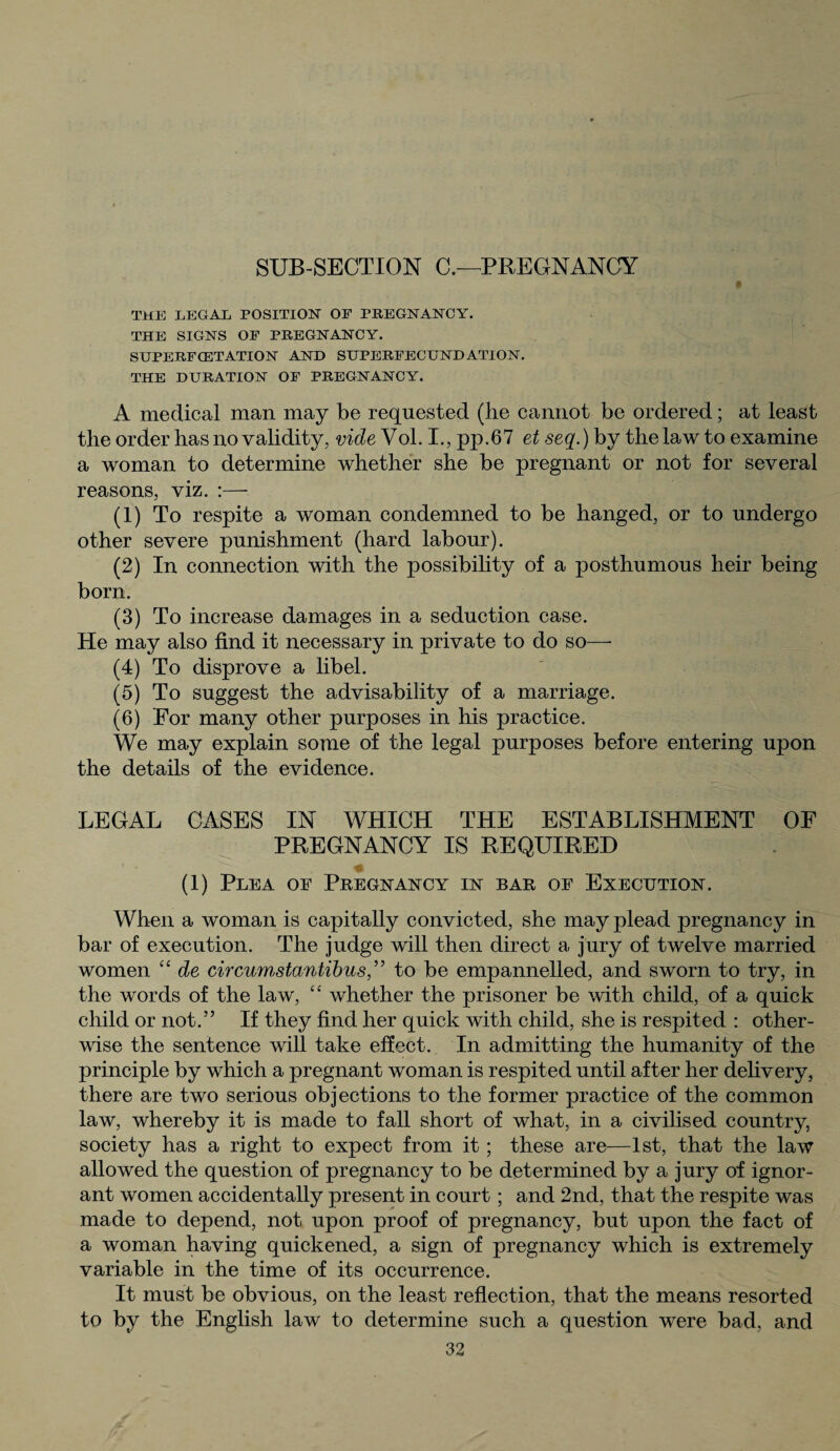 SUB-SECTION C.—PREGNANCY THE LEGAL POSITION OE PREGNANCY. THE SIGNS OF PREGNANCY. SUPERFCETATION AND SUPERFECUNDATION. THE DURATION OF PREGNANCY. A medical man may be requested (he cannot be ordered; at least the order has no validity, vide Vol. I., pp.67 et seq.) by the law to examine a woman to determine whether she be pregnant or not for several reasons, viz. :— (1) To respite a woman condemned to be hanged, or to undergo other severe punishment (hard labour). (2) In connection with the possibility of a posthumous heir being born. (3) To increase damages in a seduction case. He may also find it necessary in private to do so—- (4) To disprove a libel. (5) To suggest the advisability of a marriage. (6) For many other purposes in his practice. We may explain some of the legal purposes before entering upon the details of the evidence. LEGAL CASES IN WHICH THE ESTABLISHMENT OF PREGNANCY IS REQUIRED I (1) Plea of Pregnancy in bar of Execution. When a woman is capitally convicted, she may plead pregnancy in bar of execution. The judge will then direct a jury of twelve married women “ de circumstantibus,” to be empannelled, and sworn to try, in the words of the law, “ whether the prisoner be with child, of a quick child or not.” If they find her quick with child, she is respited : other¬ wise the sentence will take effect. In admitting the humanity of the principle by which a pregnant woman is respited until after her delivery, there are two serious objections to the former practice of the common law, whereby it is made to fall short of what, in a civilised country, society has a right to expect from it; these are—1st, that the law allowed the question of pregnancy to be determined by a jury of ignor¬ ant women accidentally present in court ; and 2nd, that the respite was made to depend, not upon proof of pregnancy, but upon the fact of a woman having quickened, a sign of pregnancy which is extremely variable in the time of its occurrence. It must be obvious, on the least reflection, that the means resorted to by the English law to determine such a question were bad, and