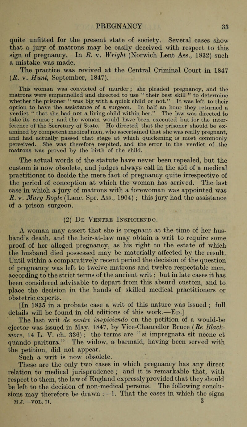 quite unfitted for the present state of society. Several cases show that a jury of matrons may be easily deceived with respect to this sign of pregnancy. In R. v. Wright (Norwich Lent Ass., 1832) such a mistake was made. The practice was revived at the Central Criminal Court in 1847 (R. v. Hunt, September, 1847). This woman was convicted of murder ; she pleaded pregnancy, and the matrons were empannelled and directed to use “ their best skill ” to determine whether the prisoner “ was big with a quick child or not.” It was left to their option to have the assistance of a surgeon. In half an hour they returned a verdict “ that she had not a living child within her.” The law was directed to take its course ; and the woman would have been executed but for the inter¬ ference of the Secretary of State. He directed that the prisoner should be ex¬ amined by competent medical men, who ascertained that she was really pregnant, and had actually passed that stage at which quickening is most commonly perceived. She was therefore respited, and the error in the verdict of the matrons was proved by the birth of the child. The actual words of the statute have never been repealed, but the custom is now obsolete, and judges always call in the aid of a medical practitioner to decide the mere fact of pregnancy quite irrespective of the period of conception at which the woman has arrived. The last case in which a jury of matrons with a forewoman was appointed was R. v. Mary Boyle (Lane. Spr. Ass., 1904) ; this jury had the assistance of a prison surgeon. (2) De Ventre Inspiciendo. A woman may assert that she is pregnant at the time of her hus¬ band’s death, and the heir-at-law may obtain a writ to require some proof of her alleged pregnancy, as his right to the estate of which the husband died possessed may be materially affected by the result. Until within a comparatively recent period the decision of the question of pregnancy was left to twelve matrons and twelve respectable men, according to the strict terms of the ancient writ; but in late cases it has been considered advisable to depart from this absurd custom, and to place the decision in the hands of skilled medical practitioners or obstetric experts. [In 1835 in a probate case a writ of this nature was issued ; full details will be found in old editions of this work.—Ed.] The last writ de ventre inspiciendo on the petition of a would-be ejector was issued in May, 1847, by Vice-Chancellor Bruce (Re Black- more, 14 L. V. ch. 336) ; the terms are “ si impregnata sit necne et quando paritura.” The widow, a barmaid, having been served with the petition, did not appear. Such a writ is now obsolete. These are the only two cases in which pregnancy has any direct relation to medical jurisprudence ; and it is remarkable that, with respect to them, the law of England expressly provided that they should be left to the decision of non-medical persons. The following conclu¬ sions may therefore be drawn :—1. That the cases in which the signs M.J.—VOL. it. 3