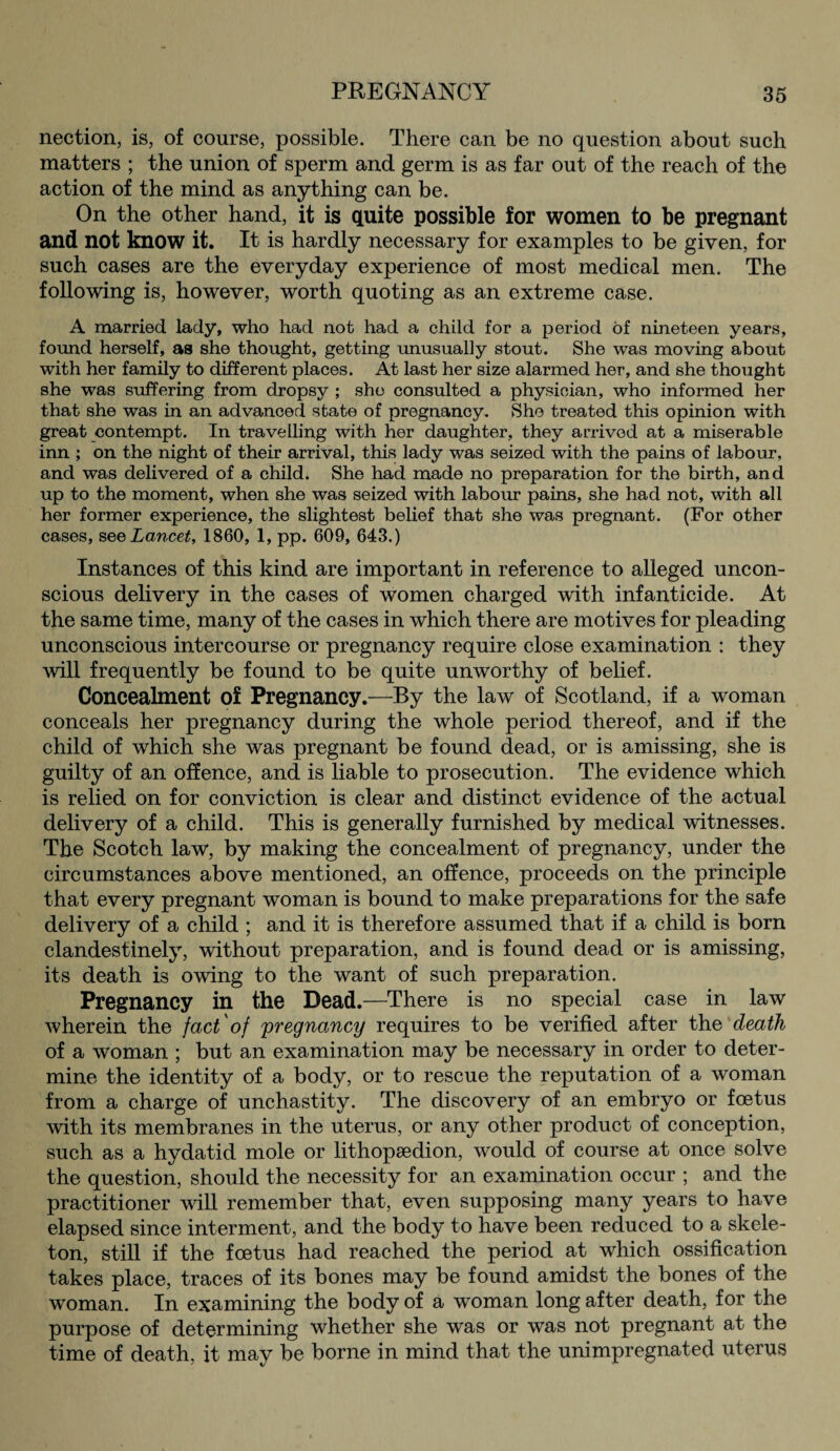 nection, is, of course, possible. There can be no question about such matters ; the union of sperm and germ is as far out of the reach of the action of the mind as anything can be. On the other hand, it is quite possible for women to be pregnant and not know it. It is hardly necessary for examples to be given, for such cases are the everyday experience of most medical men. The following is, however, worth quoting as an extreme case. A married lady, who had not had a child for a period of nineteen years, found herself, as she thought, getting unusually stout. She was moving about with her family to different places. At last her size alarmed her, and she thought she was suffering from dropsy ; she consulted a physician, who informed her that she was in an advanced state of pregnancy. She treated this opinion with great contempt. In travelling with her daughter, they arrived at a miserable inn ; on the night of their arrival, this lady was seized with the pains of labour, and was delivered of a child. She had made no preparation for the birth, and up to the moment, when she was seized with labour pains, she had not, with all her former experience, the slightest belief that she was pregnant. (For other cases, see Lancet, 1860, 1, pp. 609, 643.) Instances of this kind are important in reference to alleged uncon¬ scious delivery in the cases of women charged with infanticide. At the same time, many of the cases in which there are motives for pleading unconscious intercourse or pregnancy require close examination : they will frequently be found to be quite unworthy of belief. Concealment of Pregnancy.—By the law of Scotland, if a woman conceals her pregnancy during the whole period thereof, and if the child of which she was pregnant be found dead, or is amissing, she is guilty of an offence, and is liable to prosecution. The evidence which is relied on for conviction is clear and distinct evidence of the actual delivery of a child. This is generally furnished by medical witnesses. The Scotch law, by making the concealment of pregnancy, under the circumstances above mentioned, an offence, proceeds on the principle that every pregnant woman is bound to make preparations for the safe delivery of a child ; and it is therefore assumed that if a child is born clandestinely, without preparation, and is found dead or is amissing, its death is owing to the want of such preparation. Pregnancy in the Dead.—There is no special case in law wherein the fact'of 'pregnancy requires to be verified after the death of a woman ; but an examination may be necessary in order to deter¬ mine the identity of a body, or to rescue the reputation of a woman from a charge of unchastity. The discovery of an embryo or foetus with its membranes in the uterus, or any other product of conception, such as a hydatid mole or lithopaedion, would of course at once solve the question, should the necessity for an examination occur ; and the practitioner will remember that, even supposing many years to have elapsed since interment, and the body to have been reduced to a skele¬ ton, still if the foetus had reached the period at which ossification takes place, traces of its bones may be found amidst the bones of the woman. In examining the body of a woman long after death, for the purpose of determining whether she was or was not pregnant at the time of death, it may be borne in mind that the unimpregnated uterus