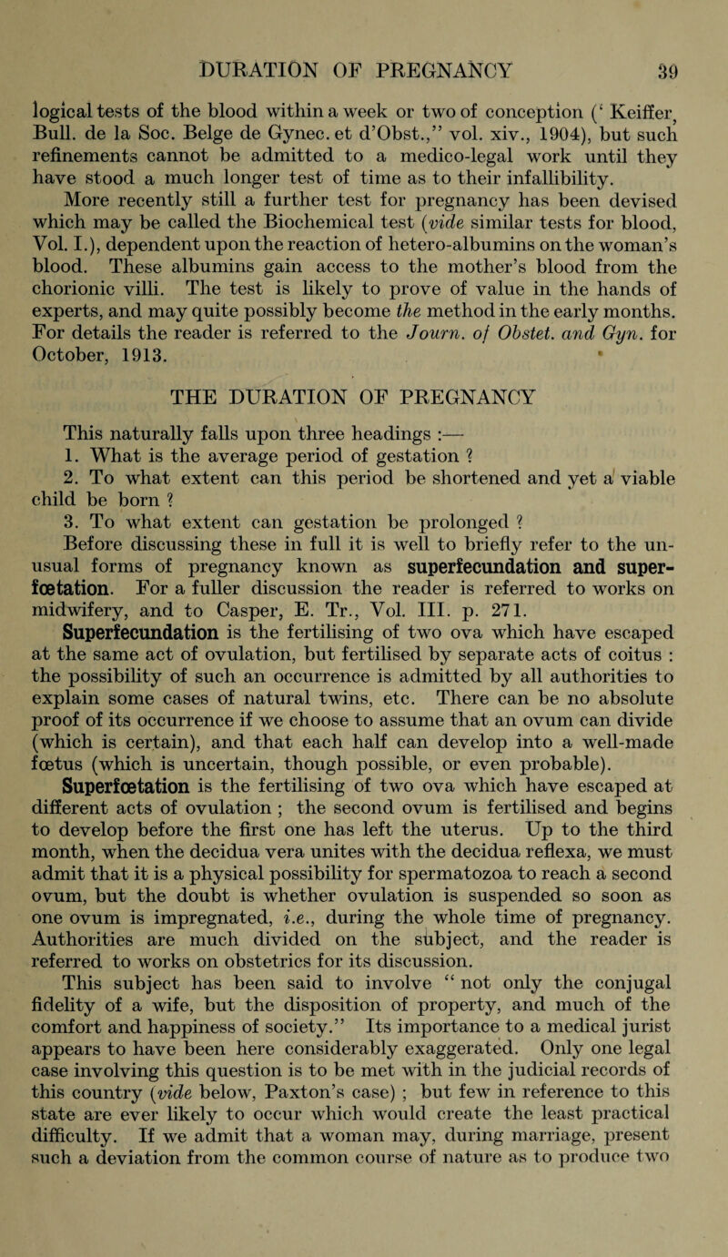 logical tests of the blood within a week or two of conception (‘ Keiffer, Bull, de la Soc. Beige de Gynec. et d’Obst.,” vol. xiv., 1904), but such refinements cannot be admitted to a medico-legal work until they have stood a much longer test of time as to their infallibility. More recently still a further test for pregnancy has been devised which may be called the Biochemical test (vide similar tests for blood, Vol. I.), dependent upon the reaction of hetero-albumins on the woman’s blood. These albumins gain access to the mother’s blood from the chorionic villi. The test is likely to prove of value in the hands of experts, and may quite possibly become the method in the early months. For details the reader is referred to the Journ. of Ohstet. and Gyn. for October, 1913. • THE DURATION OF PREGNANCY This naturally falls upon three headings :— 1. What is the average period of gestation ? 2. To what extent can this period be shortened and yet a viable child be born % 3. To what extent can gestation be prolonged ? Before discussing these in full it is well to briefly refer to the un¬ usual forms of pregnancy known as superfecundation and super- foetation. For a fuller discussion the reader is referred to works on midwifery, and to Casper, E. Tr., Vol. III. p. 271. Superfecundation is the fertilising of two ova which have escaped at the same act of ovulation, but fertilised by separate acts of coitus : the possibility of such an occurrence is admitted by all authorities to explain some cases of natural twins, etc. There can be no absolute proof of its occurrence if we choose to assume that an ovum can divide (which is certain), and that each half can develop into a well-made foetus (which is uncertain, though possible, or even probable). Superfoetation is the fertilising of two ova which have escaped at different acts of ovulation ; the second ovum is fertilised and begins to develop before the first one has left the uterus. Up to the third month, when the decidua vera unites with the decidua reflexa, we must admit that it is a physical possibility for spermatozoa to reach a second ovum, but the doubt is whether ovulation is suspended so soon as one ovum is impregnated, i.e., during the whole time of pregnancy. Authorities are much divided on the subject, and the reader is referred to works on obstetrics for its discussion. This subject has been said to involve “ not only the conjugal fidelity of a wife, but the disposition of property, and much of the comfort and happiness of society.” Its importance to a medical jurist appears to have been here considerably exaggerated. Only one legal case involving this question is to be met with in the judicial records of this country (vide below, Paxton’s case) ; but few in reference to this state are ever likely to occur which would create the least practical difficulty. If we admit that a woman may, during marriage, present such a deviation from the common course of nature as to produce two