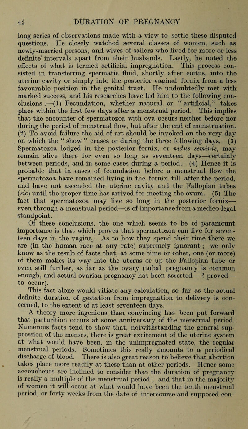 long series of observations made with a view to settle these disputed questions. He closely watched several classes of women, such as newly-married persons, and wives of sailors who lived for more or less definite intervals apart from their husbands. Lastly, he noted the effects of what is termed artificial impregnation. This process con¬ sisted in transferring spermatic fluid, shortly after coitus, into the uterine cavity or simply into the posterior vaginal fornix from a less favourable position in the genital tract. He undoubtedly met with marked success, and his researches have led him to the following con¬ clusions :—(1) Fecundation, whether natural or “ artificial,” takes place within the first few days after a menstrual period. This implies that the encounter of spermatozoa with ova occurs neither before nor during the period of menstrual flow, but after the end of menstruation. (2) To avoid failure the aid of art should be invoked on the very day on which the “ show ” ceases or during the three following days. (3) Spermatozoa lodged in the posterior fornix, or nidus seminis, may remain alive there for even so long as seventeen days—certainly between periods, and in some cases during a period. (4) Hence it is probable that in cases of fecundation before a menstrual flow the spermatozoa have remained living in the fornix till after the period, and have not ascended the uterine cavity and the Fallopian tubes (sic) until the proper time has arrived for meeting the ovum. (5) The fact that spermatozoa may live so long in the posterior fornix— even through a menstrual period—is of importance from a medico-legal standpoint. Of these conclusions, the one which seems to be of paramount importance is that which proves that spermatozoa can live for seven¬ teen days in the vagina. As to how they spend their time there we are (in the human race at any rate) supremely ignorant; we only know as the result of facts that, at some time or other, one (or more) of them makes its way into the uterus or up the Fallopian tube or even still further, as far as the ovary (tubal pregnancy is common enough, and actual ovarian pregnancy has been asserted— ? proved-— to occur). This fact alone would vitiate any calculation, so far as the actual definite duration of gestation from impregnation to delivery is con¬ cerned, to the extent of at least seventeen days. A theory more ingenious than convincing has been put forward that parturition occurs at some anniversary of the menstrual period. Numerous facts tend to show that, notwithstanding the general sup¬ pression of the menses, there is great excitement of the uterine system at what would have been, in the unimpregnated state, the regular menstrual periods. Sometimes this really amounts to a periodical discharge of blood. There is also great reason to believe that abortion takes place more readily at these than at other periods. Hence some accoucheurs are inclined to consider that the duration of pregnancy is really a multiple of the menstrual period ; and that in the majority of women it will occur at what would have been the tenth menstrual period, or forty weeks from the date of intercourse and supposed con-