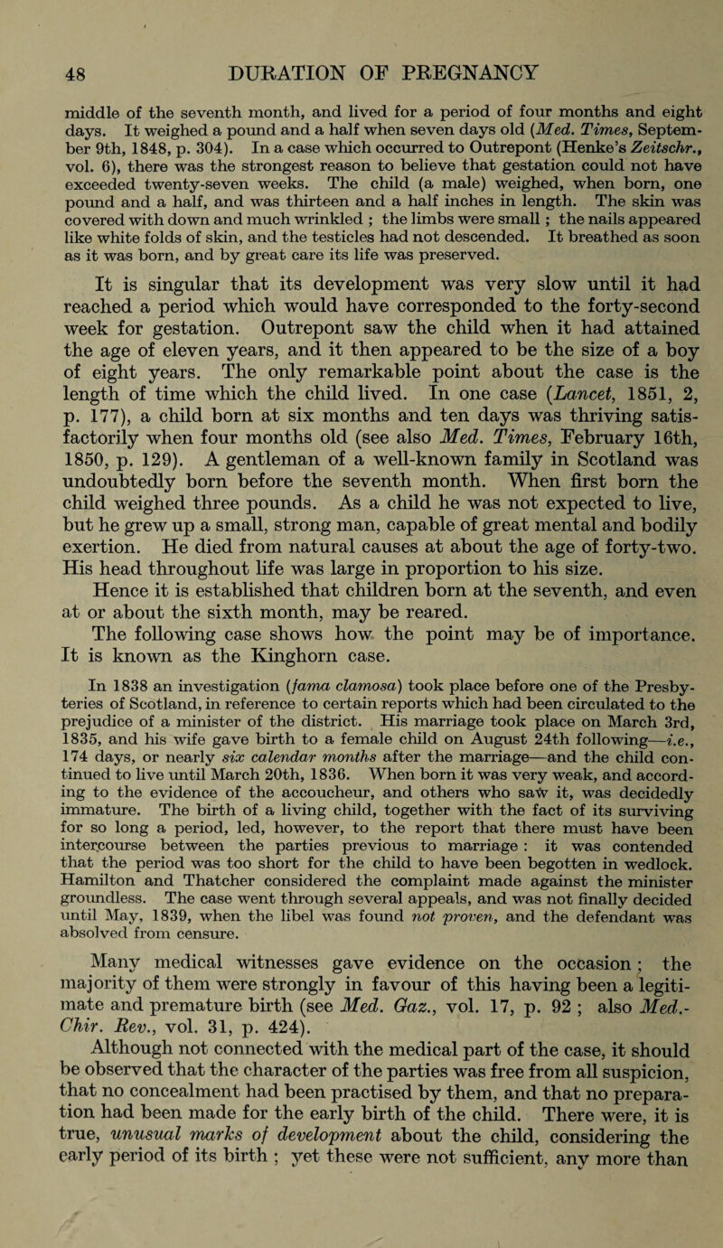 middle of the seventh month, and lived for a period of four months and eight days. It weighed a pound and a half when seven days old [Med. Times, Septem¬ ber 9th, 1848, p. 304). In a case which occurred to Outrepont (Henke’s Zeitschr., vol. 6), there was the strongest reason to believe that gestation could not have exceeded twenty-seven weeks. The child (a male) weighed, when born, one pound and a half, and was thirteen and a half inches in length. The skin was covered with down and much wrinkled ; the limbs were small ; the nails appeared like white folds of skin, and the testicles had not descended. It breathed as soon as it was born, and by great care its life was preserved. It is singular that its development was very slow until it had reached a period which would have corresponded to the forty-second week for gestation. Outrepont saw the child when it had attained the age of eleven years, and it then appeared to be the size of a hoy of eight years. The only remarkable point about the case is the length of time which the child lived. In one case (Lancet, 1851, 2, p. 177), a child born at six months and ten days was thriving satis¬ factorily when four months old (see also Med. Times, February 16th, 1850, p. 129). A gentleman of a well-known family in Scotland was undoubtedly born before the seventh month. When first born the child weighed three pounds. As a child he was not expected to live, but he grew up a small, strong man, capable of great mental and bodily exertion. He died from natural causes at about the age of forty-two. His head throughout life was large in proportion to his size. Hence it is established that children born at the seventh, and even at or about the sixth month, may be reared. The following case shows how the point may be of importance. It is known as the Kinghorn case. In 1838 an investigation (fama clamosa) took place before one of the Presby¬ teries of Scotland, in reference to certain reports which had been circulated to the prejudice of a minister of the district. His marriage took place on March 3rd, 1835, and his wife gave birth to a female child on August 24th following—i.e., 174 days, or nearly six calendar months after the marriage—and the child con¬ tinued to live until March 20th, 1836. When born it was very weak, and accord¬ ing to the evidence of the accoucheur, and others who saw it, was decidedly immature. The birth of a living child, together with the fact of its surviving for so long a period, led, however, to the report that there must have been intercourse between the parties previous to marriage : it was contended that the period was too short for the child to have been begotten in wedlock. Hamilton and Thatcher considered the complaint made against the minister groundless. The case went through several appeals, and was not finally decided until May, 1839, when the libel was found not proven, and the defendant was absolved from censure. Many medical witnesses gave evidence on the occasion; the majority of them were strongly in favour of this having been a legiti¬ mate and premature birth (see Med. Gaz., vol. 17, p. 92 ; also Med.- Chir. Rev., vol. 31, p. 424). Although not connected with the medical part of the case, it should be observed that the character of the parties was free from all suspicion, that no concealment had been practised by them, and that no prepara¬ tion had been made for the early birth of the child. There were, it is true, unusual marks of development about the child, considering the early period of its birth ; yet these were not sufficient, any more than