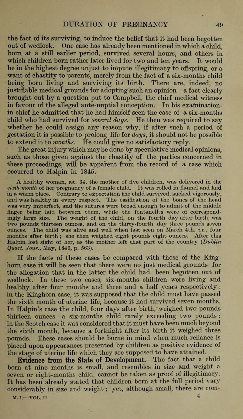 the fact of its surviving, to induce the belief that it had been begotten out of wedlock. One case has already been mentioned in which a child, born at a still earlier period, survived several hours, and others in which children born rather later lived for two and ten years. It would be in the highest degree unjust to impute illegitimacy to offspring, or a want of chastity to parents, merely from the fact of a six-months child being born living and surviving its birth. There are, indeed, no justifiable medical grounds for adopting such an opinion—a fact clearly brought out by a question put to Campbell, the chief medical witness in favour of the alleged ante-nuptial conception. In his examination- in-chief he admitted that he had himself seen the case of a six-months child who had survived for several days. He then was required to say whether he could assign any reason why, if after such a period of gestation it is possible to prolong life for days, it should not be possible to extend it to months. He could give no satisfactory reply. The great injury which maybe done by speculative medical opinions, such as those given against the chastity of the parties concerned in these proceedings, will be apparent from the record of a case which occurred to Halpin in 1845. A healthy woman, Eet. 34, the mother of five children, was delivered in the sixth month of her pregnancy of a female child. It was rolled in flannel and laid in a warm place. Contrary to expectation the child survived, sucked vigorously, and was healthy in every respect. The ossification of the bones of the head was very imperfect, and the sutures were broad enough to admit of the middle finger being laid between them, while the fontanelles were of correspond¬ ingly large size. The weight of the child, on the fourth day after birth, was two pounds thirteen ounces, and on the thirty-fourth day three pounds seven ounces. The child was alive and well when last seen on March 4th, i.e., four months after birth ; she then weighed eight pounds eight ounces. After this Halpin lost sight of her, as the mother left that part of the country (Dublin Quart. Jour., May, 1846, p. 563). If the facts of these cases be compared with those of the King- horn case it will be seen that there were no just medical grounds for the allegation that in the latter the child had been begotten out of wedlock. In these two cases, six-months children were living and healthy after four months and three and a half years respectively : in the Kinghorn case, it was supposed that the child must have passed the sixth month of uterine life, because it had survived seven months, In Halpin’s case the child, four days after birth, weighed two pounds thirteen ounces—a six-months child rarely exceeding two pounds : in the Scotch case it was considered that it must have been much beyond the sixth month, because a fortnight after its birth it weighed three pounds. These cases should be borne in mind when much reliance is placed upon appearances presented by children as positive evidence of the stage of uterine life which they are supposed to have attained. Evidence from the State of Development.—The fact that a child born at nine months is small, and resembles in size and weight a seven or eight-months child, cannot be taken as proof of illegitimacy. It has been already stated that children born at the full period vary considerably in size and weight; yet, although small, there are com- M.J.—VOL. ii. I