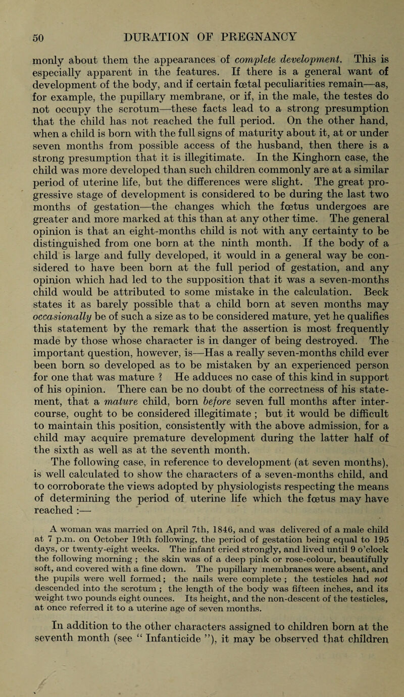 monly about them the appearances of complete development. This is especially apparent in the features. If there is a general want of development of the body, and if certain foetal peculiarities remain—as, for example, the pupillary membrane, or if, in the male, the testes do not occupy the scrotum—these facts lead to a strong presumption that the child has not reached the full period. On the other hand, when a child is born with the full signs of maturity about it, at or under seven months from possible access of the husband, then there is a strong presumption that it is illegitimate. In the Kinghorn case, the child was more developed than such children commonly are at a similar period of uterine life, but the differences were slight. The great pro¬ gressive stage of development is considered to be during the last two months of gestation—the changes which the foetus undergoes are greater and more marked at this than at any other time. The general opinion is that an eight-months child is not with any certainty to be distinguished from one born at the ninth month. If the body of a child is large and fully developed, it would in a general way be con¬ sidered to have been born at the full period of gestation, and any opinion which had led to the supposition that it was a seven-months child would be attributed to some mistake in the calculation. Beck states it as barely possible that a child born at seven months may occasionally be of such a size as to be considered mature, yet he qualifies this statement by the remark that the assertion is most frequently made by those whose character is in danger of being destroyed. The important question, however, is—Has a really seven-months child ever been born so developed as to be mistaken by an experienced person for one that was mature ? He adduces no case of this kind in support of his opinion. There can be no doubt of the correctness of his state¬ ment, that a mature child, born before seven full months after inter¬ course, ought to be considered illegitimate ; but it would be difficult to maintain this position, consistently with the above admission, for a child may acquire premature development during the latter half of the sixth as well as at the seventh month. The following case, in reference to development (at seven months), is well calculated to show the characters of a seven-months child, and to corroborate the views adopted by physiologists respecting the means of determining the period of uterine life which the foetus may have reached :—- A woman was married on April 7th, 1846, and was delivered of a male child at 7 p.m. on October 19th following, the period of gestation being equal to 195 days, or twenty-eight weeks. The infant cried strongly, and lived until 9 o’clock the following morning ; the skin was of a deep pink or rose-colour, beautifully soft, and covered with a fine down. The pupillary membranes were absent, and the pupils were well formed; the nails were complete ; the testicles had not descended into the scrotum ; the length of the body was fifteen inches, and its weight two pounds eight ounces. Its height, and the non-descent of the testicles, at once referred it to a uterine age of seven months. In addition to the other characters assigned to children born at the seventh month (see “ Infanticide ”), it may be observed that children