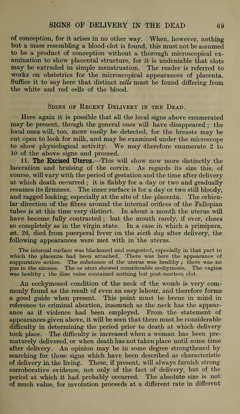 of conception, for it arises in no other way. When, however, nothing but a mass resembling a blood-clot is found, this must not be assumed to be a product of conception without a thorough microscopical ex¬ amination to show placental structure, for it is undeniable that clots may be extruded in simple menstruation. The reader is referred to works on obstetrics for the microscopical appearances of placenta. Suffice it to say here that distinct cells must be found differing from the white and red cells of the blood. Signs of Recent Delivery in the Dead. Here again it is possible that all the local signs above enumerated may be present, though the general ones will have disappeared ; the local ones will, too, more easily be detected, for the breasts may be cut open to look for milk, and may be examined under the microscope to show physiological activity. We may -therefore enumerate 2 to 10 of the above signs and proceed. 11. The Excised Uterus.—This will show now more distinctly the laceration and bruising of the cervix. As regards its size this, of course, will vary with the period of gestation and the time after delivery at which death occurred ; it is flabby for a day or two and gradually resumes its firmness. The inner surface is for a day or two still bloody, and ragged looking, especially at the site of the placenta. The orbicu¬ lar direction of the fibres around the internal orifices of the Fallopian tubes is at this time very distinct. In about a month the uterus will have become fully contracted ; but the mouth rarely, if ever, closes so completely as in the virgin state. In a case in which a primipara, set. 26, died from puerperal fever on the sixth day after delivery, the following appearances were met with in the uterus. The internal surface was blackened and congested, especially in that part to which the placenta had been attached. There was here the appearance of suppurative action. The substance of the uterus was healthy ; there was no pus in the sinuses. The os uteri showed considerable ecchymosis. The vagina was healthy ; the iliac veins contained nothing but post-mortem clot. An ecchymosed condition of the neck of the womb is very com¬ monly found as the result of even an easy labour, and therefore forms a good guide when present. This point must be borne in mind in reference to criminal abortion, inasmuch as the neck has the appear¬ ance as if violence had been employed. From the statement of appearances given above, it will be seen that there must be considerable difficulty in determining the period prior to death at which delivery took place. The difficulty is increased when a woman has been pre¬ maturely delivered, or when death has not taken place until some time after delivery. An opinion may be in some degree strengthened by searching for those signs which have been described as characteristic of delivery in the living. These, if present, will always furnish strong corroborative evidence, not only of the fact of delivery, but of the period at which it had probably occurred. The absolute size is not of much value, for involution proceeds at a different rate in different