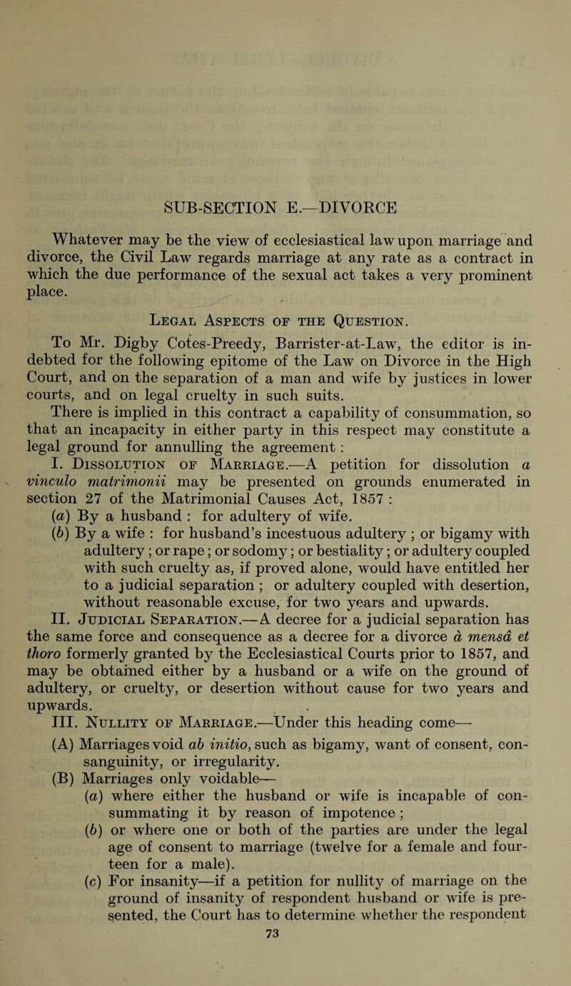 SUB-SECTION E.—DIVORCE Whatever may be the view of ecclesiastical law upon marriage and divorce, the Civil Law regards marriage at any rate as a contract in which the due performance of the sexual act takes a very prominent place. Legal Aspects of the Question. To Mr. Digby Cotes-Preedy, Barrister-at-Law, the editor is in¬ debted for the following epitome of the Law on Divorce in the High Court, and on the separation of a man and wife by justices in lower courts, and on legal cruelty in such suits. There is implied in this contract a capability of consummation, so that an incapacity in either party in this respect may constitute a legal ground for annulling the agreement : I. Dissolution oe Marriage.—A petition for dissolution a vinculo matrimonii may be presented on grounds enumerated in section 27 of the Matrimonial Causes Act, 1857 : (а) By a husband : for adultery of wife. (б) By a wife : for husband’s incestuous adultery ; or bigamy with adultery ; or rape; or sodomy; or bestiality; or adultery coupled with such cruelty as, if proved alone, would have entitled her to a judicial separation ; or adultery coupled with desertion, without reasonable excuse, for two years and upwards. II. Judicial Separation.—A decree for a judicial separation has the same force and consequence as a decree for a divorce a mensa et thoro formerly granted by the Ecclesiastical Courts prior to 1857, and may be obtained either by a husband or a wife on the ground of adultery, or cruelty, or desertion without cause for two years and upwards. III. Nullity of Marriage.—Under this heading come— (A) Marriages void ab initio, such as bigamy, want of consent, con¬ sanguinity, or irregularity. (B) Marriages only voidable— (а) where either the husband or wife is incapable of con¬ summating it by reason of impotence ; (б) or where one or both of the parties are under the legal age of consent to marriage (twelve for a female and four¬ teen for a male). (c) For insanity—if a petition for nullity of marriage on the ground of insanity of respondent husband or wife is pre¬ sented, the Court has to determine whether the respondent