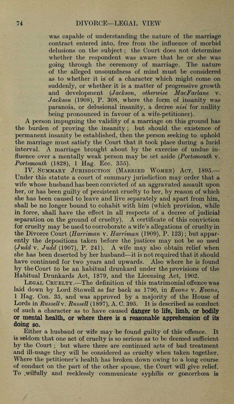 was capable of understanding the nature of the marriage contract entered into, free from the influence of morbid delusions on the subject; the Court does not determine whether the respondent was aware that he or she was going through the ceremony of marriage. The nature of the alleged unsoundness of mind must be considered as to whether it is of a character which might come on suddenly, or whether it is a matter of progressive growth and development (Jackson, otherwise MacFarlane v. Jackson (1908), P. 308, where the form of insanity was paranoia, or delusional insanity, a decree nisi for nullity being pronounced in favour of a wife-petitioner). A person impugning the validity of a marriage on this ground has the burden of proving the insanity ; but should the existence of permanent insanity be established, then the person seeking to uphold the marriage must satisfy the Court that it took place during a lucid interval. A marriage brought about by the exercise of undue in¬ fluence over a mentally weak person may be set aside (Portsmouth v. Portsmouth (1828), 1 Hag. Ecc. 355). IV. Summary Jurisdiction (Married Women) Act, 1895.— Under this statute a court of summary jurisdiction may order that a wife whose husband has been convicted of an aggravated assault upon her, or has been guilty of persistent cruelty to her, by reason of which she has been caused to leave and live separately and apart from him, shall be no longer bound to cohabit with him (which provision, while in force, shall have the effect in all respects of a decree of judicial separation on the ground of cruelty). A certificate of this conviction for cruelty may be used to corroborate a wife’s allegations of cruelty in the Divorce Court (Harriman v. Harriman (1909), P. 123); but appar¬ ently the depositions taken before the justices may not be so used (Judd v. Judd (1907), P. 241). A wife may also obtain relief when she has been deserted by her husband-—it is not required that it should have continued for two years and upwards. Also where he is found by the Court to be an habitual drunkard under the provisions of the Habitual Drunkards Act, 1879, and the Licensing Act, 1902. Legal Cruelty.—The definition of this matrimonial offence was laid down by Lord Stowell as far back as 1790, in Evans v. Evans, 1 Plag. Con. 35, and was approved by a majority of the House of Lords in Russell v. Russell (1897), A. C. 395. It is described as conduct of such a character as to have caused danger to life, limb, or bodily or mental health, or where there is a reasonable apprehension of its doing so. Either a husband or wife may be found guilty of this offence. It is seldom that one act of cruelty is so serious as to be deemed sufficient by the Court; but where there are continued acts of bad treatment and ill-usage they will be considered as cruelty when taken together. Where the petitioner’s health has broken down owing to a long course of conduct on the part of the other spouse, the Court will give relief. To .wilfully and recklessly communicate syphilis or gonorrhoea is