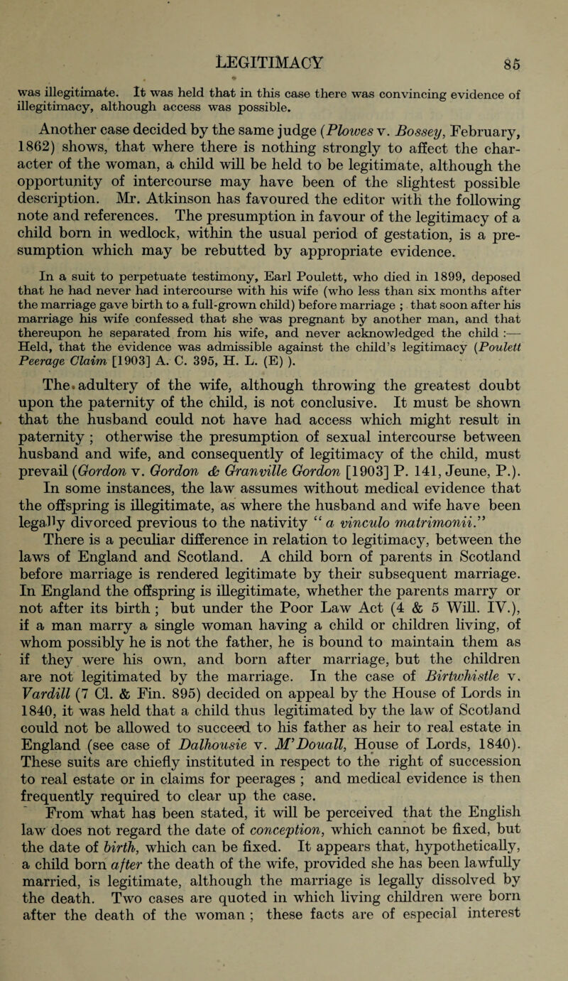 was illegitimate. It was held that in this case there was convincing evidence of illegitimacy, although access was possible. Another case decided by the same judge (Plowes v. Bossey, February, 1862) shows, that where there is nothing strongly to affect the char¬ acter of the woman, a child will be held to be legitimate, although the opportunity of intercourse may have been of the slightest possible description. Mr. Atkinson has favoured the editor with the following note and references. The presumption in favour of the legitimacy of a child born in wedlock, within the usual period of gestation, is a pre¬ sumption which may be rebutted by appropriate evidence. In a suit to perpetuate testimony, Earl Poulett, who died in 1899, deposed that he had never had intercourse with his wife (who less than six months after the marriage gave birth to a full-grown child) before marriage ; that soon after his marriage his wife confessed that she was pregnant by another man, and that thereupon he separated from his wife, and never acknow]edged the child :— Held, that the evidence was admissible against the child’s legitimacy (Poulett Peerage Claim [1903] A. C. 395, H. L. (E) ). The.adultery of the wife, although throwing the greatest doubt upon the paternity of the child, is not conclusive. It must be shown that the husband could not have had access which might result in paternity ; otherwise the presumption of sexual intercourse between husband and wife, and consequently of legitimacy of the child, must prevail (Gordon v. Gordon da Granville Gordon [1903] P. 141, Jeune, P.). In some instances, the law assumes without medical evidence that the offspring is illegitimate, as where the husband and wife have been legally divorced previous to the nativity “ a vinculo matrimonii.” There is a peculiar difference in relation to legitimacy, between the laws of England and Scotland. A child born of parents in Scotland before marriage is rendered legitimate by their subsequent marriage. In England the offspring is illegitimate, whether the parents marry or not after its birth ; but under the Poor Law Act (4 & 5 Will. IV.), if a man marry a single woman having a child or children living, of whom possibly he is not the father, he is bound to maintain them as if they were his own, and born after marriage, but the children are not legitimated by the marriage. In the case of Birtwhistle v. Vardill (7 Cl. & Fin. 895) decided on appeal by the House of Lords in 1840, it was held that a child thus legitimated by the law of Scotland could not be allowed to succeed to his father as heir to real estate in England (see case of Dalhousie v. M’Douall, House of Lords, 1840). These suits are chiefly instituted in respect to the right of succession to real estate or in claims for peerages ; and medical evidence is then frequently required to clear up the case. From what has been stated, it will be perceived that the English law does not regard the date of conception, which cannot be fixed, but the date of birth, which can be fixed. It appears that, hypothetically, a child born after the death of the wife, provided she has been lawfully married, is legitimate, although the marriage is legally dissolved by the death. Two cases are quoted in which living children were born after the death of the woman ; these facts are of especial interest