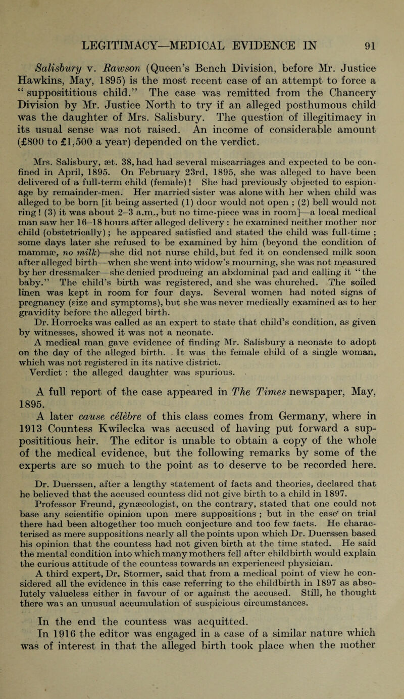 Salisbury v. Rawson (Queen’s Bench Division, before Mr. Justice Hawkins, May, 1895) is the most recent case of an attempt to force a “ supposititious child.” The case was remitted from the Chancery Division by Mr. Justice North to try if an alleged posthumous child was the daughter of Mrs. Salisbury. The question of illegitimacy in its usual sense was not raised. An income of considerable amount (£800 to £1,500 a year) depended on the verdict. Mrs. Salisbury, aet. 38, had had several miscarriages and expected to be con¬ fined in April, 1895. On February 23rd, 1895, she was alleged to have been delivered of a full-term child (female)! She had previously objected to espion¬ age by remainder-men. Her married sister was alone with her when child was alleged to be born [it being asserted (1) door would not open ; (2) bell would not ring ! (3) it was about 2-3 a.m., but no time-piece was in room]—a local medical man saw her 16-18 hours after alleged delivery : he examined neither mother nor child (obstetrically); he appeared satisfied and stated the child was full-time ; some days later she refused to be examined by him (beyond the condition of mamma4, no milk)—she did not nurse child, but fed it on condensed milk soon after alleged birth—when she went into widow’s mourning, she was not measured by her dressmaker—she denied producing an abdominal pad and calling it “the baby.” The child’s birth was registered, and she was churched. The soiled linen was kept in room for four days. Several women had noted signs of pregnancy (size and symptoms), but she was never medically examined as to her gravidity before the alleged birth. Dr. Horrocks was called as an expert to state that child’s condition, as given by witnesses, showed it was not a neonate. A medical man gave evidence of finding Mr. Salisbury a neonate to adopt on the day of the alleged birth. . It was the female child of a single woman, which was not registered in its native district. Verdict : the alleged daughter was spurious. A full report of the case appeared in The Times newspaper, May, 1895. A later cause celebre of this class comes from Germany, where in 1913 Countess KwiJecka was accused of having put forward a sup¬ posititious heir. The editor is unable to obtain a copy of the whole of the medical evidence, but the following remarks by some of the experts are so much to the point as to deserve to be recorded here. Dr. Duerssen, after a lengthy statement of facts and theories, declared that he believed that the accused coimtess did not give birth to a child in 1897. Professor Freund, gynaecologist, on the contrary, stated that one could not base any scientific opinion upon mere suppositions ; but in the case’ on trial there had been altogether too much conjecture and too few facts. He charac¬ terised as mere suppositions nearly all the points upon which Dr. Duerssen based his opinion that the countess had not given birth at the time stated. He said the mental condition into which many mothers fell after childbirth would explain the curious attitude of the countess towards an experienced physician. A third expert, Dr. Stormer, said that from a medical point of view he con¬ sidered all the evidence in this case referring to the childbirth in 1897 as abso¬ lutely valueless either in favour of or against the accused. Still, he thought there was an unusual accumulation of suspicious circumstances. In the end the countess was acquitted. In 1916 the editor was engaged in a case of a similar nature which was of interest in that the alleged birth took place when the mother