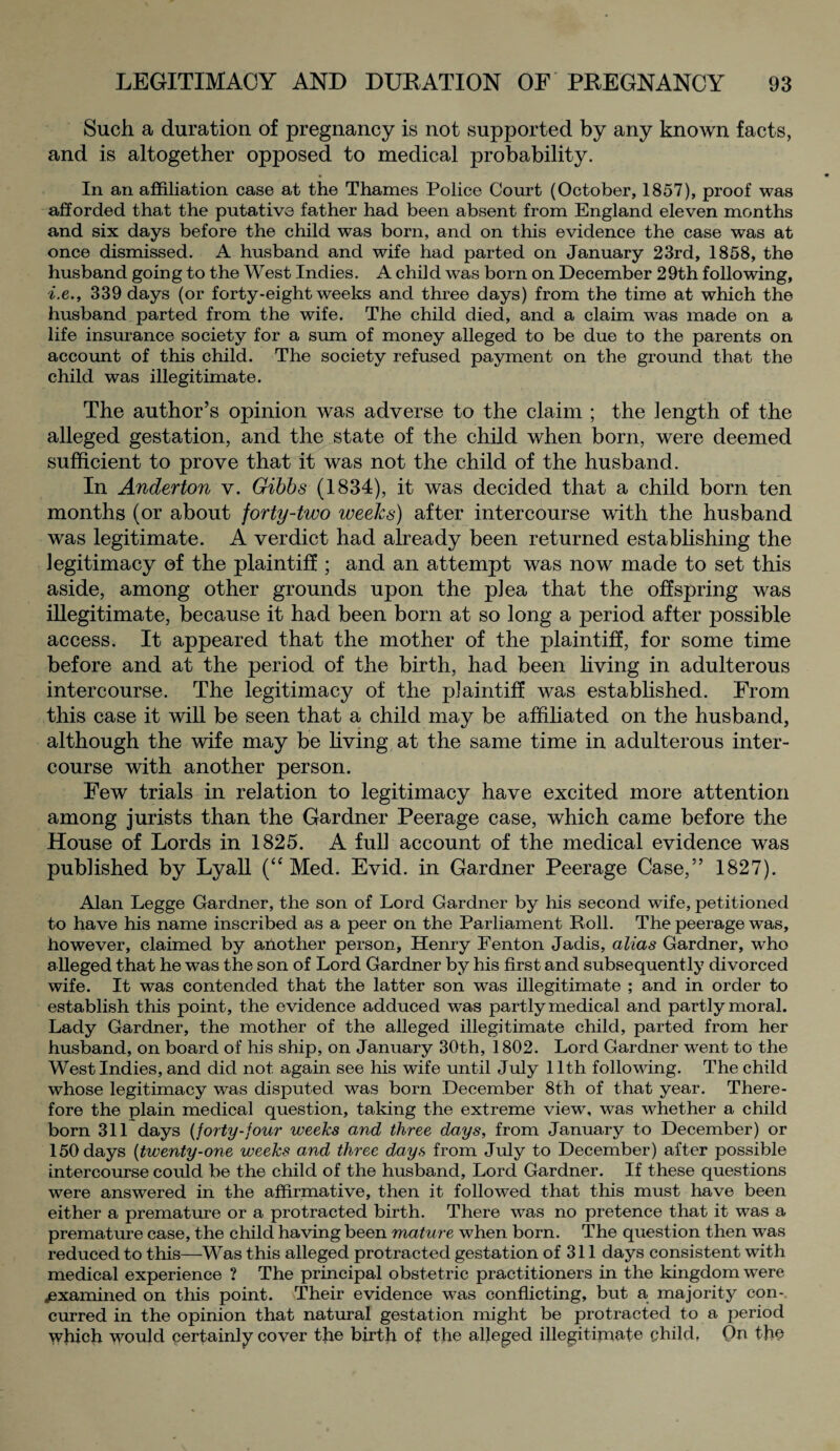 Such a duration of pregnancy is not supported by any known facts, and is altogether opposed to medical probability. In an affiliation case at the Thames Police Court (October, 1857), proof was afforded that the putative father had been absent from England eleven months and six days before the child was born, and on this evidence the case was at once dismissed. A husband and wife had parted on January 23rd, 1858, the husband going to the West Indies. A child was born on December 29th following, i.e., 339 days (or forty-eight weeks and three days) from the time at which the husband parted from the wife. The child died, and a claim was made on a life insurance society for a sum of money alleged to be due to the parents on account of this child. The society refused payment on the ground that the child was illegitimate. The author’s opinion was adverse to the claim ; the length of the alleged gestation, and the state of the child when born, were deemed sufficient to prove that it was not the child of the husband. In Anderton v. Gibbs (1834), it was decided that a child born ten months (or about forty-two weeks) after intercourse with the husband was legitimate. A verdict had already been returned establishing the legitimacy of the plaintiff ; and an attempt was now made to set this aside, among other grounds upon the plea that the offspring was illegitimate, because it had been born at so long a period after possible access. It appeared that the mother of the plaintiff, for some time before and at the period of the birth, had been living in adulterous intercourse. The legitimacy of the plaintiff was established. From this case it will be seen that a child may be affiliated on the husband, although the wife may be living at the same time in adulterous inter¬ course with another person. Few trials in relation to legitimacy have excited more attention among jurists than the Gardner Peerage case, which came before the House of Lords in 1825. A full account of the medical evidence was published by Lyall (“ Med. Evid. in Gardner Peerage Case,” 1827). Alan Legge Gardner, the son of Lord Gardner by his second wife, petitioned to have his name inscribed as a peer on the Parliament Roll. The peerage was, however, claimed by another person, Henry Fenton Jadis, alias Gardner, who alleged that he was the son of Lord Gardner by his first and subsequently divorced wife. It was contended that the latter son was illegitimate ; and in order to establish this point, the evidence adduced was partly medical and partly moral. Lady Gardner, the mother of the alleged illegitimate child, parted from her husband, on board of his ship, on January 30th, 1802. Lord Gardner went to the West Indies, and did not again see his wife until July 11th following. The child whose legitimacy was disputed was born December 8th of that year. There¬ fore the plain medical question, taking the extreme view, was whether a child born 311 days (forty-four weeks and three days, from January to December) or 150 days (twenty-one weeks and three days from July to December) after possible intercourse could be the child of the husband, Lord Gardner. If these questions were answered in the affirmative, then it followed that this must have been either a premature or a protracted birth. There was no pretence that it was a premature case, the child having been mature when born. The question then was reduced to this—Was this alleged protracted gestation of 311 days consistent with medical experience ? The principal obstetric practitioners in the kingdom were examined on this point. Their evidence was conflicting, but a majority con¬ curred in the opinion that natural gestation might be protracted to a period which would certainly cover the birth of the alleged illegitimate child, On the