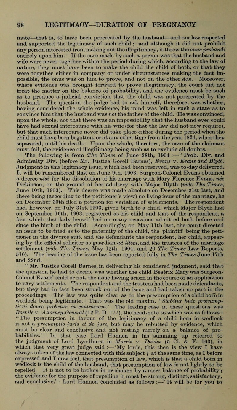 mate—that is, to have been procreated by the husband—and our law respected and supported the legitimacy of such child ; and although it did not prohibit any person interested from making out the illegitimacy, it threw the onus probandi entirely upon him. If the case made by such a person was that the husband and wife were never together within the period during which, according to the law of nature, they must have been to make the child the child of both, or that they were together either in company or under circumstances making the fact im¬ possible, the onus was on him to prove, and not on the other side. Moreover, where evidence was brought forward to prove illegitimacy, the court did not treat the matter on the balance of probability, and the evidence must be such as to produce a judicial conviction that the child was not procreated by the husband. The question the judge had to ask himself, therefore, was whether, having considered the whole evidence, his mind was left in such a state as to convince him that the husband was not the father of the child. He was convinced, upon the whole, not that there was an impossibility that the husband ever could have had sexual intercourse with his wife (for that the law did not now require), but that such intercourse never did take place either during the period when the child must have been begotten, or at any other time from the year 1824, when they separated, until his death. Upon the whole, therefore, the case of the claimant must fail, the evidence of illegitimacy being such as to exclude all doubts. The following is from The Times of June 28th, 1904 :—“ Prob. Div. and Admiralty Div. (before Mr. Justice Gorell Barnes), Evans v. Evans and Blyth. Judgment in this legitmacy issue, which had been reserved, was to-day delivered. It will be remembered that on June 9th, 1903, Surgeon-Colonel Evans obtained a decree nisi for the dissolution of his marriage with Mary Florence Evans, nee Dickinson, on the ground of her adultery with Major Blyth (vide The Times, June 10th, 1903). This decree was made absolute on December 21st last, and there being (according to the petitioner’s view) no living issue of the marriage, he on December 30th filed a petition for variation of settlements. The respondent had, however, on July 31st, 1903, given birth to a child, which Major Blyth had on September 16th, 1903, registered as his child and that of the respondent, a fact which that lady herself had on many occasions admitted both before and since the birth of the child. Accordingly, on May 11th last, the court directed an issue to be tried as to the paternity of the child, the plaintiff being the peti¬ tioner in the divorce suit, and the defendants the respondent, her child, appear¬ ing by the official solicitor as guardian ad litem, and the trustees of the marriage settlement (vide The Times, May 12th, 1904, and 20 The Times Law Reports, 516). The hearing of the issue has been reported fully in The Times June 17th and 22nd. “ Mr. Justice Gorell Barnes, in delivering his considered judgment, said that the question he had to decide was whether the child Beatrix Mary was Surgeon- Colonel Evans’ child or not, the issue having arisen in the course of an application to vary settlements. The respondent and the trustees had been made defendants, but they had in fact been struck out of the issue and had taken no part in the proceedings. The law was quite clear as to the presumption of a child born in wedlock being legitimate. That was the old maxim, ‘ Stabitur huie prcesump- ticni donee probetur in contrariam.’ The leading case in these questions was Bosvile v. Attorney-General (12 P. D. 177), the head-note to which was as follows : '‘The presumption in favour of the legitimacy of a child born in wedlock is not a presumptio juris et de jure, but may be rebutted by evidence, which must be clear and conclusive and not resting merely on a balance of pro¬ babilities.’ In that case Lord Hannen in his summing up referred to the judgment of Lord Lyndhurst in Morris v. Davies (5 Cl. & F. 163), in which that very great judge said :—‘My lords, this then is the view I have always taken of the law connected with this subject; at the same time, as I before expressed and I now feel, that presumption of law, which is that a child born in wedlock is the child of the husband, that presumption of law is not lightly to be repelled. It is not to be broken in or shaken by a mere balance of probability; the evidence for the purpose of repelling it must be strong, distinct, satisfactory, and conclusive.’ Lord Hannen concluded as follows :—‘ It will be for you to