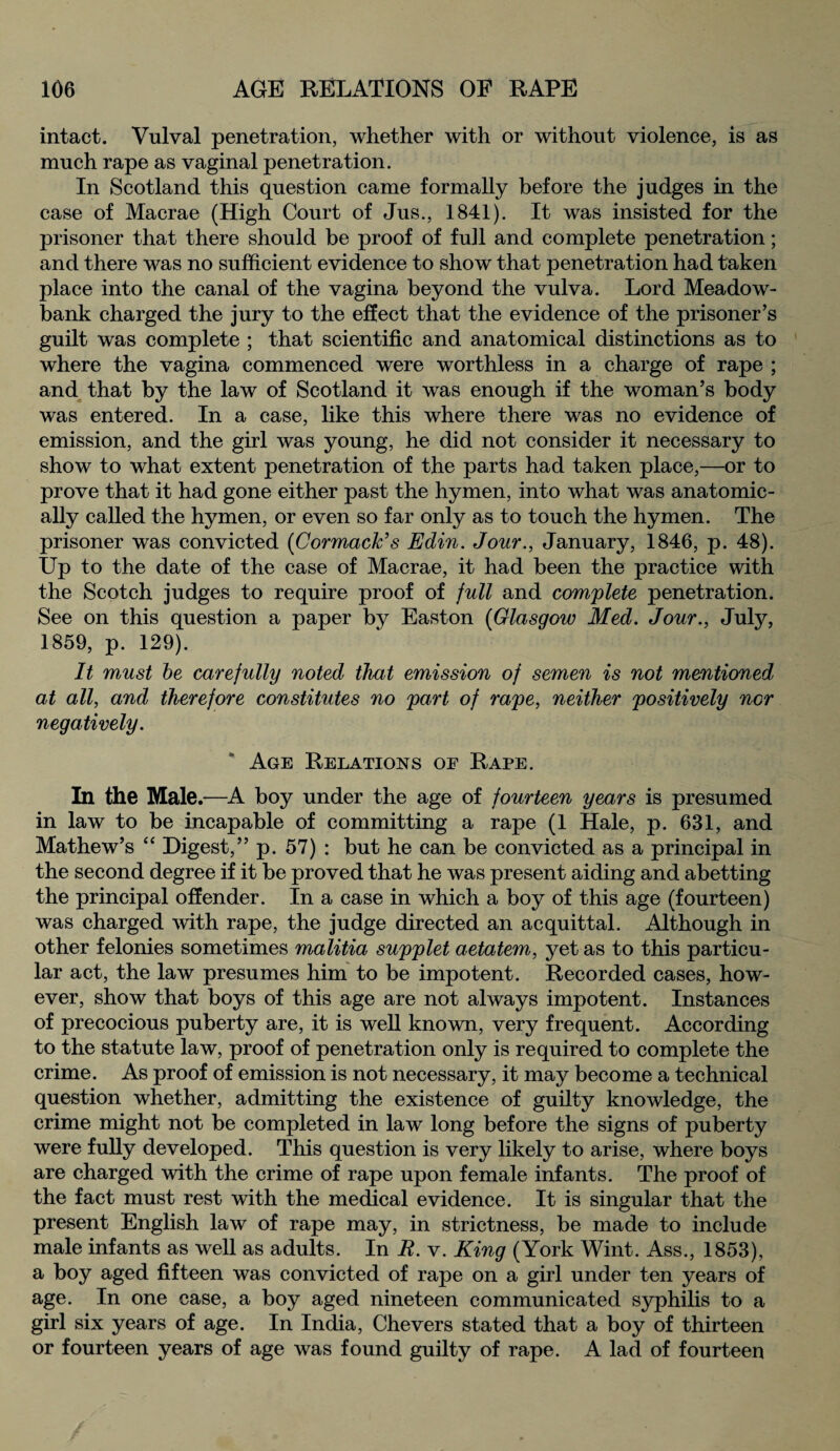 intact. Vulval penetration, whether with or without violence, is as much rape as vaginal penetration. In Scotland this question came formally before the judges in the case of Macrae (High Court of Jus., 1841). It was insisted for the prisoner that there should be proof of full and complete penetration; and there was no sufficient evidence to show that penetration had taken place into the canal of the vagina beyond the vulva. Lord Meadow- bank charged the jury to the effect that the evidence of the prisoner’s guilt was complete ; that scientific and anatomical distinctions as to where the vagina commenced were worthless in a charge of rape ; and that by the law of Scotland it was enough if the woman’s body was entered. In a case, like this where there was no evidence of emission, and the girl was young, he did not consider it necessary to show to what extent penetration of the parts had taken place,—or to prove that it had gone either past the hymen, into what was anatomic¬ ally called the hymen, or even so far only as to touch the hymen. The prisoner was convicted (CormacJc’s Edin. Jour., January, 1846, p. 48). Up to the date of the case of Macrae, it had been the practice with the Scotch judges to require proof of full and complete penetration. See on this question a paper by Easton (Glasgow Med. Jour., July, 1859, p. 129). It must be carefully noted that emission of semen is not mentioned at all, and therefore constitutes no part of rape, neither positively nor negatively. Age Relations of Rape. In the Male.—A boy under the age of fourteen years is presumed in law to be incapable of committing a rape (1 Hale, p. 631, and Mathew’s “ Digest,” p. 57) : but he can be convicted as a principal in the second degree if it be proved that he was present aiding and abetting the principal offender. In a case in which a boy of this age (fourteen) was charged with rape, the judge directed an acquittal. Although in other felonies sometimes malitia supplet aetatem, yet as to this particu¬ lar act, the law presumes him to be impotent. Recorded cases, how¬ ever, show that boys of this age are not always impotent. Instances of precocious puberty are, it is well known, very frequent. According to the statute law, proof of penetration only is required to complete the crime. As proof of emission is not necessary, it may become a technical question whether, admitting the existence of guilty knowledge, the crime might not be completed in law long before the signs of puberty were fully developed. This question is very likely to arise, where boys are charged with the crime of rape upon female infants. The proof of the fact must rest with the medical evidence. It is singular that the present English law of rape may, in strictness, be made to include male infants as well as adults. In R. v. King (York Wint. Ass., 1853), a boy aged fifteen was convicted of rape on a girl under ten years of age. In one case, a boy aged nineteen communicated syphilis to a girl six years of age. In India, Che vers stated that a boy of thirteen or fourteen years of age was found guilty of rape. A lad of fourteen