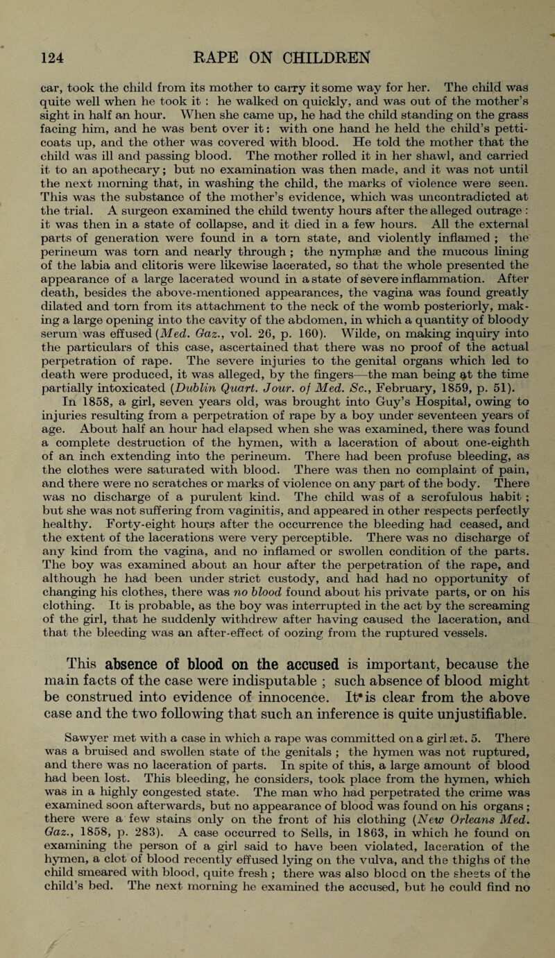 car, took the child from its mother to carry it some way for her. The child was quite well when he took it : he walked on quickly, and was out of the mother’s sight in half an hour. When she came up, he had the child standing on the grass facing him, and he was bent over it: with one hand he held the child’s petti¬ coats up, and the other was covered with blood. He told the mother that the child was ill and passing blood. The mother rolled it in her shawl, and carried it to an apothecary; but no examination was then made, and it was not until the next morning that, in washing the child, the marks of violence were seen. This was the substance of the mother’s evidence, which was uncontradicted at the trial. A surgeon examined the child twenty hours after the alleged outrage : it was then in a state of collapse, and it died in a few hours. All the external parts of generation were found in a torn state, and violently inflamed ; the perineum was torn and nearly through ; the nymphse and the mucous lining of the labia and clitoris were likewise lacerated, so that the whole presented the appearance of a large lacerated wound in a state of severe inflammation. After death, besides the above-mentioned appearances, the vagina was found greatly dilated and torn from its attachment to the neck of the womb posteriorly, mak¬ ing a large opening into the cavity of the abdomen, in which a quantity of bloody serum was effused {Med. Gaz., vol. 26, p. 160). Wilde, on making inquiry into the particulars of this case, ascertained that there was no proof of the actual perpetration of rape. The severe injuries to the genital organs which led to death were produced, it was alleged, by the fingers—the man being at the time partially intoxicated {Dublin Quart. Jour, of Med. Sc., February, 1859, p. 51). In 1858, a girl, seven years old, was brought into Guy’s Hospital, owing to injuries resulting from a perpetration of rape by a boy under seventeen years of age. About half an hour had elapsed when she was examined, there was found a complete destruction of the hymen, with a laceration of about one-eighth of an inch extending into the perineum. There had been profuse bleeding, as the clothes were saturated with blood. There was then no complaint of pain, and there were no scratches or marks of violence on any part of the body. There was no discharge of a purulent kind. The child was of a scrofulous habit ; but she was not suffering from vaginitis, and appeared in other respects perfectly healthy. Forty-eight hours after the occurrence the bleeding had ceased, and the extent of the lacerations were very perceptible. There was no discharge of any kind from the vagina, and no inflamed or swollen condition of the parts. The boy was examined about an hour after the perpetration of the rape, and although he had been under strict custody, and had had no opportunity of changing his clothes, there was no blood found about his private parts, or on his clothing. It is probable, as the boy was interrupted in the act by the screaming of the girl, that he suddenly withdrew after having caused the laceration, and that the bleeding was an after-effect of oozing from the ruptured vessels. This absence of blood on the accused is important, because the main facts of the case were indisputable ; such absence of blood might be construed into evidence of innocence. It*is clear from the above case and the two following that such an inference is quite unjustifiable. Sawyer met with a case in which a rape was committed on a girl set. 5. There was a bruised and swollen state of the genitals ; the hymen was not ruptured, and there was no laceration of parts. In spite of this, a large amount of blood had been lost. This bleeding, he considers, took place from the hymen, which was in a highly congested state. The man who had perpetrated the crime was examined soon afterwards, but no appearance of blood was found on his organs ; there were a few stains only on the front of his clothing {New Orleans Med. Gaz., 1858, p. 283). A case occurred to Sells, in 1863, in which he found on examining the person of a girl said to have been violated, laceration of the hymen, a clot of blood recently effused lying on the vulva, and the thighs of the child smeared with blood, quite fresh ; there was also blood on the sheets of the child’s bed. The next morning he examined the accused, but he could find no