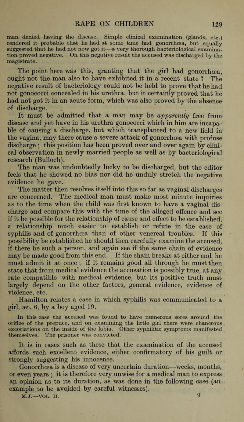 man denied having the disease. Simple clinical examination (glands, etc.) rendered it probable that he had at some time had gonorrhoea, but equally suggested that he had not now got it—a very thorough bacteriological examina¬ tion proved negative. On this negative result the accused was discharged by the magistrate. The point here was this, granting that the girl had gonorrhoea, ought not the man also to have exhibited it in a recent state ? The negative result of bacteriology could not be held to prove that he had not gonococci concealed in his urethra, but it certainly proved that he had not got it in an acute form, which was also proved by the absence of discharge. It must be admitted that a man may be apparently free from disease and yet have in his urethra gonococci which in him are incapa¬ ble of causing a discharge, but which transplanted to a new field in the vagina, may there cause a severe attack of gonorrhoea with profuse discharge ; this position has been proved over and over again by clini¬ cal observation in newly married people as well as by bacteriological research (Bulloch). The man was undoubtedly lucky to be discharged, but the editor feels that he showed no bias nor did he unduly stretch the negative evidence he gave. The matter then resolves itself into this so far as vaginal discharges are concerned. The medical man must make most minute inquiries as to the time when the child was first known to have a vaginal dis¬ charge and compare this with the time of the alleged offence and see if it be possible for the relationship of cause and effect to be established, a relationship much easier to establish or refute in the case of syphilis and of gonorrhoea than of other venereal troubles. If this possibility be established he should then carefully examine the accused, if there be such a person, and again see if the same chain of evidence may be made good from this end. If the chain breaks at either end he must admit it at once ; if it remains good all through he must then state that from medical evidence the accusation is possibly true, at any rate compatible with medical evidence, but its positive truth must largely depend on the other factors, general evidence, evidence of violence, etc. Hamilton relates a case in which syphilis was communicated to a girl, set. 6, by a boy aged 19. In this case the accused was found to have numerous sores around the orifice of the prepuce, and on examining the little girl there were chancrous excoriations on the inside of the labia. Other syphilitic symptoms manifested themselves. The prisoner was convicted. It is hi cases such as these that the examination of the accused affords such excellent evidence, either confirmatory of his guilt or strongly suggesting his innocence. Gonorrhoea is a disease of very uncertain duration—weeks, months, or even years ; it is therefore very unwise for a medical man to express an opinion as to its duration, as was done in the following case (an example to be avoided by careful witnesses). M.J.—VOL. II. 9