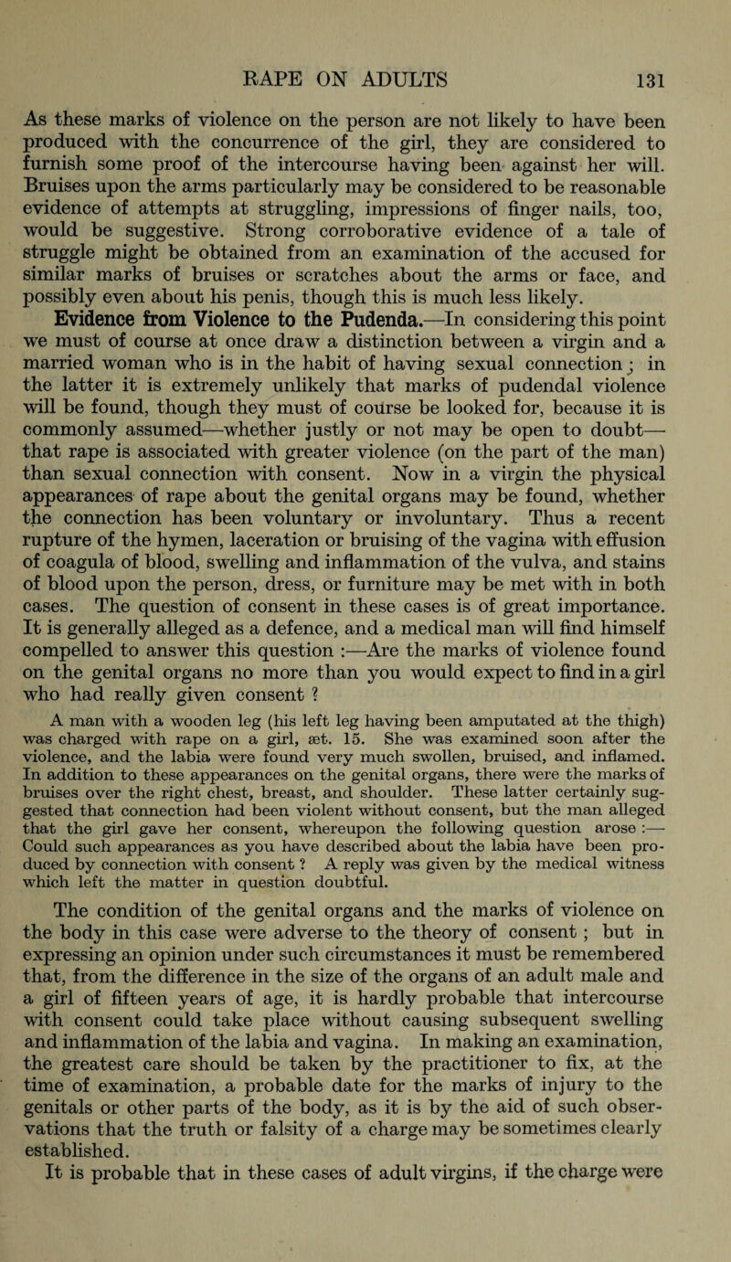 As these marks of violence on the person are not likely to have been produced with the concurrence of the girl, they are considered to furnish some proof of the intercourse having been against her will. Bruises upon the arms particularly may be considered to be reasonable evidence of attempts at struggling, impressions of finger nails, too, would be suggestive. Strong corroborative evidence of a tale of struggle might be obtained from an examination of the accused for similar marks of bruises or scratches about the arms or face, and possibly even about his penis, though this is much less likely. Evidence from Violence to the Pudenda.—In considering this point we must of course at once draw a distinction between a virgin and a married woman who is in the habit of having sexual connection; in the latter it is extremely unlikely that marks of pudendal violence will be found, though they must of course be looked for, because it is commonly assumed—whether justly or not may be open to doubt— that rape is associated with greater violence (on the part of the man) than sexual connection with consent. Now in a virgin the physical appearances of rape about the genital organs may be found, whether the connection has been voluntary or involuntary. Thus a recent rupture of the hymen, laceration or bruising of the vagina with effusion of coagula of blood, swelling and inflammation of the vulva, and stains of blood upon the person, dress, or furniture may be met with in both cases. The question of consent in these cases is of great importance. It is generally alleged as a defence, and a medical man will find himself compelled to answer this question :—Are the marks of violence found on the genital organs no more than you would expect to find in a girl who had really given consent ? A man with a wooden leg (his left leg having been amputated at the thigh) was charged with rape on a girl, aet. 15. She was examined soon after the violence, and the labia were found very much swollen, bruised, and inflamed. In addition to these appearances on the genital organs, there were the marks of bruises over the right chest, breast, and shoulder. These latter certainly sug¬ gested that connection had been violent without consent, but the man alleged that the girl gave her consent, whereupon the following question arose :— Could such appearances as you have described about the labia have been pro¬ duced by connection with consent ? A reply was given by the medical witness which left the matter in question doubtful. The condition of the genital organs and the marks of violence on the body in this case were adverse to the theory of consent ; but in expressing an opinion under such circumstances it must be remembered that, from the difference in the size of the organs of an adult male and a girl of fifteen years of age, it is hardly probable that intercourse with consent could take place without causing subsequent swelling and inflammation of the labia and vagina. In making an examination, the greatest care should be taken by the practitioner to fix, at the time of examination, a probable date for the marks of injury to the genitals or other parts of the body, as it is by the aid of such obser¬ vations that the truth or falsity of a charge may be sometimes clearly established. It is probable that in these cases of adult virgins, if the charge were