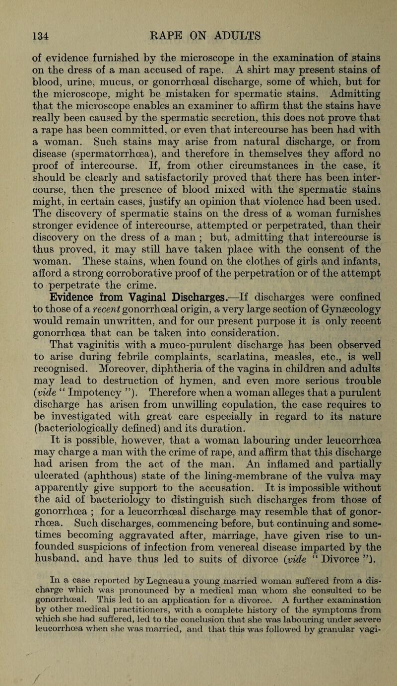 of evidence furnished by the microscope in the examination of stains on the dress of a man accused of rape. A shirt may present stains of blood, urine, mucus, or gonorrhoeal discharge, some of which, but for the microscope, might be mistaken for spermatic stains. Admitting that the microscope enables an examiner to affirm that the stains have really been caused by the spermatic secretion, this does not prove that a rape has been committed, or even that intercourse has been had with a woman. Such stains may arise from natural discharge, or from disease (spermatorrhoea), and therefore in themselves they afford no proof of intercourse. If, from other circumstances in the case, it should be clearly and satisfactorily proved that there has been inter¬ course, then the presence of blood mixed with the spermatic stains might, in certain cases, justify an opinion that violence had been used. The discovery of spermatic stains on the dress of a woman furnishes stronger evidence of intercourse, attempted or perpetrated, than their discovery on the dress of a man ; but, admitting that intercourse is thus proved, it may still have taken place with the consent of the woman. These stains, when found on the clothes of girls and infants, afford a strong corroborative proof of the perpetration or of the attempt to perpetrate the crime. Evidence from Vaginal Discharges.—If discharges were confined to those of a recent gonorrhoeal origin, a very large section of Gynaecology would remain unwritten, and for our present purpose it is only recent gonorrhoea that can be taken into consideration. That vaginitis with a muco-purulent discharge has been observed to arise during febrile complaints, scarlatina, measles, etc., is well recognised. Moreover, diphtheria of the vagina in chddren and adults may lead to destruction of hymen, and even more serious trouble (vide “ Impotency ”). Therefore when a woman alleges that a purulent discharge has arisen from unwilling copulation, the case requires to be investigated with great care especially in regard to its nature (bacteriologically defined) and its duration. It is possible, however, that a woman labouring under leucorrhoea may charge a man with the crime of rape, and affirm that this discharge had arisen from the act of the man. An inflamed and partially ulcerated (aphthous) state of the lining-membrane of the vulva may apparently give support to the accusation. It is impossible without the aid of bacteriology to distinguish such discharges from those of gonorrhoea ; for a leucorrhoeal discharge may resemble that of gonor¬ rhoea. Such discharges, commencing before, but continuing and some¬ times becoming aggravated after, marriage, have given rise to un¬ founded suspicions of infection from venereal disease imparted by the husband, and have thus led to suits of divorce (vide “ Divorce ”1. In a case reported by Legneau a young married woman suffered from a dis¬ charge which was pronounced by a medical man whom she consulted to be gonorrhoeal. This led to an application for a divorce. A further examination by other medical practitioners, with a complete history of the symptoms from which she had suffered, led to the conclusion that she was labouring under severe leucorrhoea when she was married, and that this was followed by granular vagi-