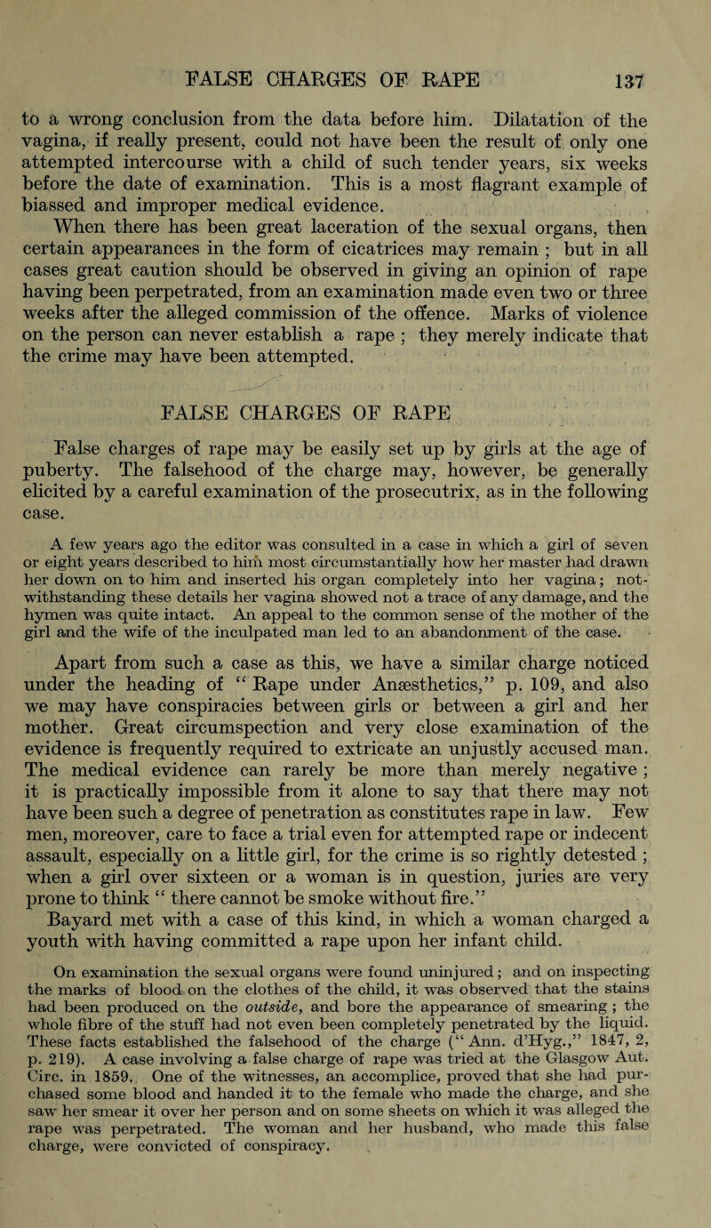 to a wrong conclusion from the data before him. Dilatation of the vagina, if really present, could not have been the result of only one attempted intercourse with a child of such tender years, six weeks before the date of examination. This is a most flagrant example of biassed and improper medical evidence. When there has been great laceration of the sexual organs, then certain appearances in the form of cicatrices may remain ; but in all cases great caution should be observed in giving an opinion of rape having been perpetrated, from an examination made even two or three weeks after the alleged commission of the offence. Marks of violence on the person can never establish a rape ; they merely indicate that the crime may have been attempted. • .1 , FALSE CHARGES OF RAPE False charges of rape may be easily set up by girls at the age of puberty. The falsehood of the charge may, however, be generally elicited by a careful examination of the prosecutrix, as in the following case. A few years ago the editor was consulted in a case in which a girl of seven or eight years described to him most circumstantially how her master had drawn her down on to him and inserted his organ completely into her vagina; not¬ withstanding these details her vagina showed not a trace of any damage, and the hymen was quite intact. An appeal to the common sense of the mother of the girl and the wife of the inculpated man led to an abandonment of the case. Apart from such a case as this, we have a similar charge noticed under the heading of “ Rape under Ansesthetics,” p. 109, and also we may have conspiracies between girls or between a girl and her mother. Great circumspection and very close examination of the evidence is frequently required to extricate an unjustly accused man. The medical evidence can rarely be more than merely negative ; it is practically impossible from it alone to say that there may not have been such a degree of penetration as constitutes rape in law. Few men, moreover, care to face a trial even for attempted rape or indecent assault, especially on a little girl, for the crime is so rightly detested ; when a girl over sixteen or a woman is in question, juries are very prone to think “ there cannot be smoke without fire.” Bayard met with a case of this kind, in which a woman charged a youth with having committed a rape upon her infant child. On examination the sexual organs were found uninjured; and on inspecting the marks of blood on the clothes of the child, it was observed that the stains had been produced on the outside, and bore the appearance of smearing ; the whole fibre of the stuff had not even been completely penetrated by the liquid. These facts established the falsehood of the charge (“Ann. d’Hyg.,” 1847, 2, p. 219). A case involving a false charge of rape was tried at the Glasgow Aut. Circ. in 1859. One of the witnesses, an accomplice, proved that she had pur¬ chased some blood and handed it to the female who made the charge, and she saw her smear it over her person and on some sheets on which it was alleged the rape was perpetrated. The woman and her husband, who made this false charge, were convicted of conspiracy.