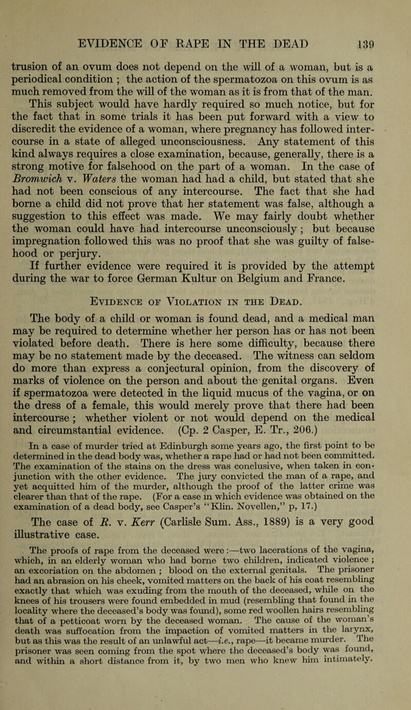 trusion of an ovum does not depend on the will of a woman, but is a periodical condition ; the action of the spermatozoa on this ovum is as much removed from the will of the woman as it is from that of the man. This subject would have hardly required so much notice, but for the fact that in some trials it has been put forward with a view to discredit the evidence of a woman, where pregnancy has followed inter¬ course in a state of alleged unconsciousness. Any statement of this kind always requires a close examination, because, generally, there is a strong motive for falsehood on the part of a woman. In the case of Bromwich v. Waters the woman had had a child, but stated that she had not been conscious of any intercourse. The fact that she had borne a child did not prove that her statement was false, although a suggestion to this effect was made. We may fairly doubt whether the woman could have had intercourse unconsciously ; but because impregnation followed this was no proof that she was guilty of false¬ hood or perjury. If further evidence were required it is provided by the attempt during the war to force German Kultur on Belgium and France. Evidence of Violation in the Dead. The body of a child or woman is found dead, and a medical man may be required to determine whether her person has or has not been violated before death. There is here some difficulty, because there may be no statement made by the deceased. The witness can seldom do more than express a conjectural opinion, from the discovery of marks of violence on the person and about the genital organs. Even if spermatozoa were detected in the liquid mucus of the vagina, or on the dress of a female, this would merely prove that there had been intercourse ; whether violent or not would depend on the medical and circumstantial evidence. (Cp. 2 Casper, E. Tr., 206.) In a case of murder tried at Edinburgh some years ago, the first point to be determined in the dead body was, whether a rape had or had not been committed. The examination of the stains on the dress was conclusive, when taken in con¬ junction with the other evidence. The jury convicted the man of a rape, and yet acquitted him of the murder, although the proof of the latter crime was clearer than that of the rape. (For a case in which evidence was obtained on the examination of a dead body, see Casper’s “Klin. Novellen,” p, 17.) The case of R. v. Kerr (Carlisle Sum. Ass., 1889) is a very good illustrative case. The proofs of rape from the deceased were:—tw*o lacerations of the vagina, which, in an elderly woman who had borne two children, indicated violence ; an excoriation on the abdomen ; blood on the external genitals. The prisoner had an abrasion on his cheek, vomited matters on the back of his coat resembling exactly that which was exuding from the mouth of the deceased, while on the knees of his trousers were found embedded in mud (resembling that found in the locality where the deceased’s body was found), some red woollen hairs resembling that of a petticoat worn by the deceased woman. The cause of the woman’s death was suffocation from the impaction of vomited matters in the larynx, but as this was the result of an unlawful act—i.e., rape—it became murder. The prisoner was seen coming from the spot where the deceased’s body was found, and within a short distance from it, by two men who knew him intimately.