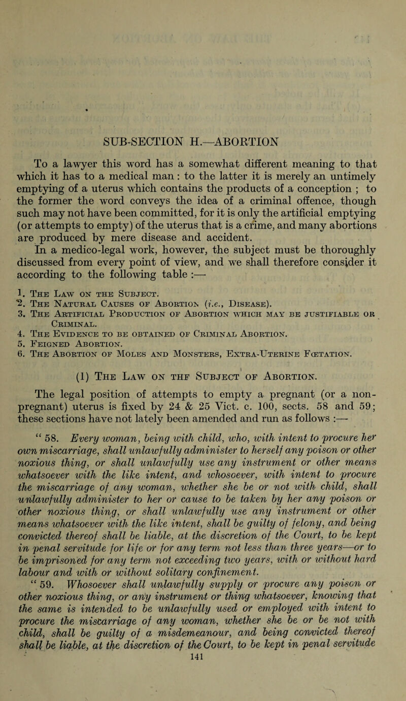 SUB-SECTION H.—ABORTION To a lawyer this word has a somewhat different meaning to that which it has to a medical man: to the latter it is merely an untimely emptying of a uterus which contains the products of a conception ; to the former the word conveys the idea of a criminal offence, though such may not have been committed, for it is only the artificial emptying (or attempts to empty) of the uterus that is a crime, and many abortions are produced by mere disease and accident. In a medico-legal work, however, the subject must be thoroughly discussed from every point of view, and we shall therefore consider it according to the following table :— 1. The Law on the Subject. *2. The Natural Causes of Abortion (i.e., Disease). 3. The Artificial Production of Abortion which may be justifiable or Criminal. 4. The Evidence to be obtained of Criminal Abortion. 5. Feigned Abortion. 6. The Abortion of Moles and Monsters, Extra-Uterine Fcetation. (1) The Law on thf Subject of Abortion. The legal position of attempts to empty a pregnant (or a non- pregnant) uterus is fixed by 24 & 25 Viet. c. 100, sects. 58 and 59; these sections have not lately been amended and run as follows :— “58. Every woman, being with child, who, with intent to procure her own miscarriage, shall unlawfully administer to herself any poison or other noxious thing, or shall unlawfully use any instrument or other means whatsoever with the like intent, and whosoever, with intent to procure the miscarriage of any woman, whether she be or not with child, shall unlawfully administer to her or cause to be taken by her any poison or other noxious thing, or shall unlawfully use any instrument or other means whatsoever with the like intent, shall be guilty of felony, and being convicted thereof shall be liable, at the discretion of the Court, to be kept in penal servitude for life or for any term not less than three years—or to be imprisoned for any term not exceeding two years, with or iviihout hard labour and with or without solitary confinement. “ 59. Whosoever shall unlawfully supply or procure any poison or other noxious thing, or any instrument or thing whatsoever, knowing that the same is intended to be unlawfully used or employed with intent to procure the miscarriage of any woman, whether she be or be not with child, shall be guilty of a misdemeanour, and being convicted thereof shall be liable, at the discretion of the Court, to be kept in penal servitude