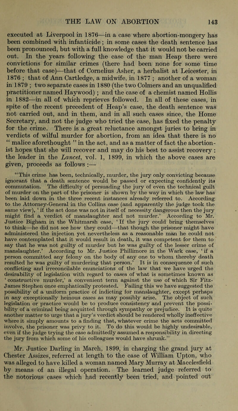 executed at Liverpool in 1876—in a case where abortion-mongery has been combined with infanticide; in some cases the death sentence has been pronounced, but with a full knowledge that it would not be carried out. In the years following the case of the man Heap there were convictions for similar crimes (there had been none for some time before that case)—that of Cornelius Asher, a herbalist at Leicester, in 1876 ; that of Ann Cartledge, a midwife, in 1877 ; another of a woman in 1879 ; two separate cases in 1880 (the two Colmers and an unqualified practitioner named Haywood) ; and the case of a chemist named Hollis in 1882—in all of which reprieves followed. In all of these cases, in spite of the recent precedent of Heap’s case, the death sentence was not carried out, and in them, and in all such cases since, the Home Secretary, and not the judge who tried the case, has fixed the penalty for the crime. There is a great reluctance amongst juries to bring in verdicts of wilful murder for abortion, from an idea that there is no “ malice aforethought ” in the act, and as a matter of fact the abortion¬ ist hopes that she will recover and may do his best to assist recovery : the leader in the Lancet, vol. 1, 1899, in which the above cases are given, proceeds as follows “This crime has been, technically, murder, the jury only convicting because ignorant that a death sentence would be passed or expecting confidently its commutation. The difficulty of persuading the jury of even the technical guilt of murder on the part of the prisoner is shown by the way in which the law has been laid down in the three recent instances already referred to. According to the Attorney-General in the Collins case (and apparently the judge took the same view), ‘ if the act done was not in itself of necessity dangerous then the jury might find a verdict of manslaughter and not murder.’ According to Mr. Justice Bigham in the Whitmarsh case, ‘ If the jury could bring themselves to think—he did not see how they could—-that though the prisoner might have administered the injection yet nevertheless as a reasonable man he could not have contemplated that it would result in death, it was competent for them to say that he was not guilty of murder but he was guilty of the lesser crime of manslaughter.’ According to Mr. Justice Phillimore in the Wark case, ‘ if a person committed any felony on the body of any one to whom thereby death resulted he was guilty of murdering that person,’ It is in consequence of such conflicting and irreconcilable enunciations of the law that we have urged the desirability of legislation with regard to cases of what is sometimes known as ‘ constructive murder,’ a convenient term against the use of which Sir Fitz- James Stephen once emphatically protested. Failing this we have suggested the possibility of a uniform practice of indicting for manslaughter, except perhaps in any exceptionally heinous cases as may possibly arise. The object of such legislation or practice would be to produce consistency and prevent the possi¬ bility of a criminal being acquitted through sympathy or prejudice. It is quite another matter to urge that a jury’s verdict should be rendered wholly ineffective where it simply amounts to a finding that, whatever crime the acts committed involve, the prisoner was privy to it. To do this would be highly undesirable, even if the judge trying the case admittedly assumed a responsibility in directing the jury from which some of his colleagues would have shrunk.” Mr. Justice Darling in March, 1899, in charging the grand jury at Chester Assizes, referred at length to the case of William Upton, who was alleged to have killed a woman named Mary Murray at Macclesfield by means of an illegal operation. The learned judge referred to the notorious cases which had recently been tried, and pointed out