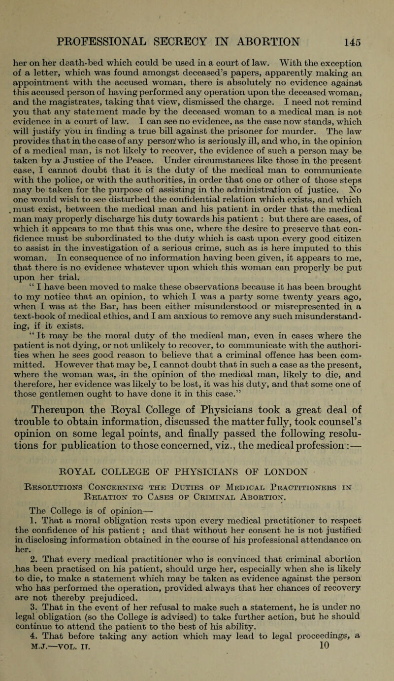 her on her death-bed which could be used in a court of law. With the exception of a letter, which was found amongst deceased’s papers, apparently making an appointment with the accused woman, there is absolutely no evidence against this accused person of having performed any operation upon the deceased woman, and the magistrates, taking that view, dismissed the charge. I need not remind you that any statement made by the deceased woman to a medical man is not evidence in a court of law. I can see no evidence, as the case now stands, which will justify you in finding a true bill against the prisoner for murder. The law provides that in the case of any person' who is seriously ill, and who, in the opinion of a medical man, is not likely to recover, the evidence of such a person may be taken by a Justice of the Peace. Under circumstances like those in the present case, I cannot doubt that it is the duty of the medical man to communicate with the police, or with the authorities, in order that one or other of those steps may be taken for the purpose of assisting in the administration of justice. No one would wish to see disturbed the confidential relation which exists, and which .must exist, between the medical man and his patient in order that the medical man may properly discharge his duty towards his patient : but there are cases, of which it appears to me that this was one, where the desire to preserve that con¬ fidence must be subordinated to the duty which is cast upon every good citizen to assist in the investigation of a serious crime, such as is here imputed to this woman. In consequence of no information having been given, it appears to me, that there is no evidence whatever upon which this woman can properly be put upon her trial. “ I have been moved to make these observations because it has been brought to my notice that an opinion, to which I was a party some twenty years ago, when I was at the Bar, has been either misunderstood or misrepresented in a text-book of medical ethics, and I am anxious to remove any such misunderstand¬ ing, if it exists. “ It may be the moral duty of the medical man, even in cases where the patient is not dying, or not unlikely to recover, to communicate with the authori¬ ties when he sees good reason to believe that a criminal offence has been com¬ mitted. However that may be, I cannot doubt that in such a case as the present, where the woman was, in the opinion of the medical man, likely to die, and therefore, her evidence was likely to be lost, it was his duty, and that some one of those gentlemen ought to have done it in this case.” Thereupon the Royal College of Physicians took a great deal of trouble to obtain information, discussed the matter fully, took counsel’s opinion on some legal points, and finally passed the following resolu¬ tions for publication to those concerned, viz., the medical profession:— ROYAL COLLEGE OF PHYSICIANS OF LONDON Resolutions Concerning the Duties of Medical Practitioners in Relation to Cases of Criminal Abortion. The College is of opinion— 1. That a moral obligation rests upon every medical practitioner to respect the confidence of his patient ; and that without her consent he is not justified in disclosing information obtained in the course of his professional attendance on her. 2. That every medical practitioner who is convinced that criminal abortion has been practised on his patient, should urge her, especially when she is likely to die, to make a statement which may be taken as evidence against the person who has performed the operation, provided always that her chances of recovery are not thereby prejudiced. 3. That in the event of her refusal to make such a statement, he is under no legal obligation (so the College is advised) to take further action, but he should continue to attend the patient to the best of his ability. 4. That before taking any action which may lead to legal proceedings, a M.J.—VOL. IT. 10