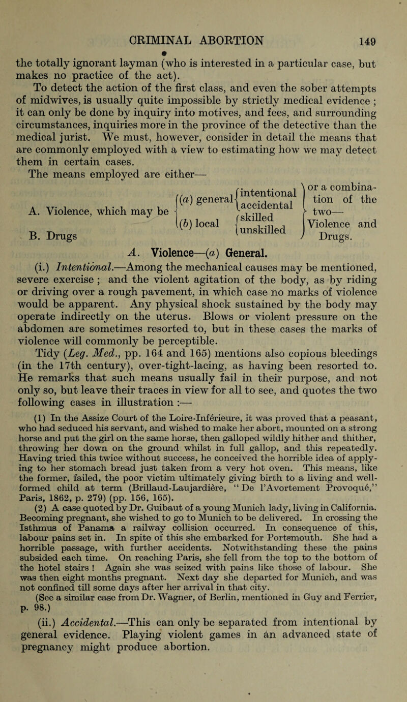 the totally ignorant layman (who is interested in a particular case, but makes no practice of the act). To detect the action of the first class, and even the sober attempts of midwives, is usually quite impossible by strictly medical evidence ; it can only be done by inquiry into motives, and fees, and surrounding circumstances, inquiries more in the province of the detective than the medical jurist. We must, however, consider in detail the means that are commonly employed with a view to estimating how we may detect them in certain cases. The means employed are either— A. Violence, which may be B. Drugs j'(a) general 1(6) local /intentional \accidental {skilled {unskilled or a combina¬ tion of the two— Violence and Drugs. A. Violence—(a) General. (i.) Intentional.—Among the mechanical causes may be mentioned, severe exercise ; and the violent agitation of the body, as by riding or driving over a rough pavement, in which case no marks of violence would be apparent. Any physical shock sustained by the body may operate indirectly on the uterus. Blows or violent pressure on the abdomen are sometimes resorted to, but in these cases the marks of violence will commonly be perceptible. Tidy {Leg. Med., pp. 164 and 165) mentions also copious bleedings (in the 17th century), over-tight-lacing, as having been resorted to. He remarks that such means usually fail in their purpose, and not only so, but leave their traces in view for all to see, and quotes the two following cases in illustration :—- (1) In the Assize Court of the Loire-Inf erieure, it was proved that a peasant, who had seduced his servant, and wished to make her abort, mounted on a strong horse and put the girl on the same horse, then galloped wildly hither and thither, throwing her down on the ground whilst in full gallop, and this repeatedly. Having tried this twice without success, he conceived the horrible idea of apply¬ ing to her stomach bread just taken from a very hot oven. This means, like the former, failed, the poor victim ultimately giving birth to a living and well- formed child at term (Brillaud-Laujardiere, “ De l’Avortement Provoque,” Paris, 1862, p. 279) (pp. 156, 165). (2) A case quoted by Dr. Guibaut of a young Munich lady, living in California. Becoming pregnant, she wished to go to Munich to be delivered. In crossing the Isthmus of Panama a railway collision occurred. In consequence of this, labour pains set in. In spite of this she embarked for Portsmouth. She had a horrible passage, with further accidents. Notwithstanding these the pains subsided each time. On reaching Paris, she fell from the top to the bottom of the hotel stairs ! Again she was seized with pains like those of labour. She was then eight months pregnant. Next day she departed for Munich, and was not confined till some days after her arrival in that city. (See a similar case from Dr. Wagner, of Berlin, mentioned in Guy and Ferrier, p. 98.) (ii.) Accidental.—This can only be separated from intentional by general evidence. Playing violent games in an advanced state of pregnancy might produce abortion.