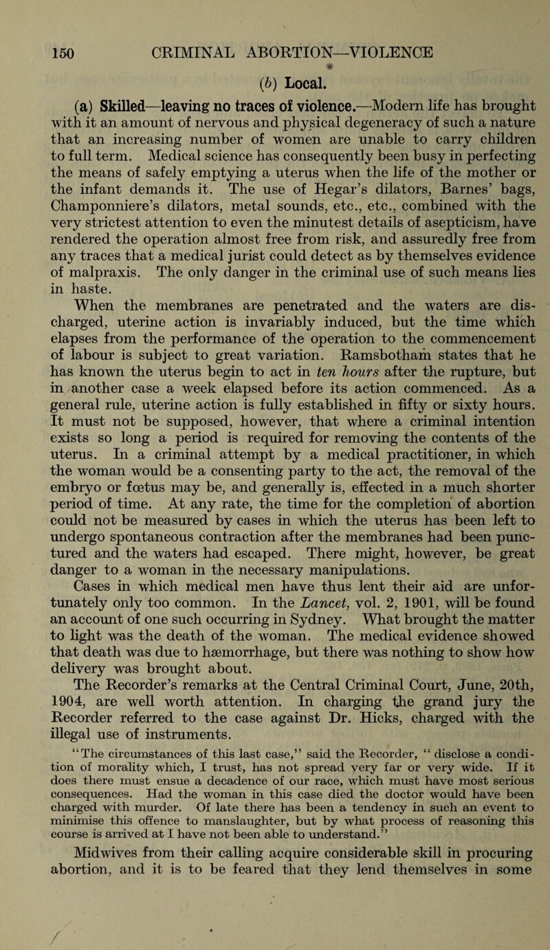 (b) Local. (a) Skilled—leaving no traces of violence.—Modern life has brought with it an amount of nervous and physical degeneracy of such a nature that an increasing number of women are unable to carry children to full term. Medical science has consequently been busy in perfecting the means of safely emptying a uterus when the life of the mother or the infant demands it. The use of Hegar’s dilators, Barnes’ bags, Champonniere’s dilators, metal sounds, etc., etc., combined with the very strictest attention to even the minutest details of asepticism, have rendered the operation almost free from risk, and assuredly free from any traces that a medical jurist could detect as by themselves evidence of malpraxis. The only danger in the criminal use of such means lies in haste. When the membranes are penetrated and the waters are dis¬ charged, uterine action is invariably induced, but the time which elapses from the performance of the operation to the commencement of labour is subject to great variation. Ramsbotham states that he has known the uterus begin to act in ten hours after the rupture, but in another case a week elapsed before its action commenced. As a general rule, uterine action is fully established in fifty or sixty hours. It must not be supposed, however, that where a criminal intention exists so long a period is required for removing the contents of the uterus. In a criminal attempt by a medical practitioner, in which the woman w^ould be a consenting party to the act, the removal of the embryo or foetus may be, and generally is, effected in a much shorter period of time. At any rate, the time for the completion of abortion could not be measured by cases in which the uterus has been left to undergo spontaneous contraction after the membranes had been punc¬ tured and the waters had escaped. There might, however, be great danger to a woman in the necessary manipulations. Cases in which medical men have thus lent their aid are unfor¬ tunately only too common. In the Lancet, vol. 2, 1901, will be found an account of one such occurring in Sydney. What brought the matter to light was the death of the woman. The medical evidence showed that death was due to haemorrhage, but there was nothing to show how delivery was brought about. The Recorder’s remarks at the Central Criminal Court, June, 20th, 1904, are well worth attention. In charging the grand jury the Recorder referred to the case against Dr. Hicks, charged with the illegal use of instruments. “The circumstances of this last case,” said the Recorder, “ disclose a condi¬ tion of morality which, I trust, has not spread very far or very wide. If it does there must ensue a decadence of our race, which must have most serious consequences. Had the woman in this case died the doctor would have been charged with murder. Of late there has been a tendency in such an event to minimise this offence to manslaughter, but by what process of reasoning this course is arrived at I have not been able to understand.” Mid wives from their calling acquire considerable skill in procuring abortion, and it is to be feared that they lend themselves in some