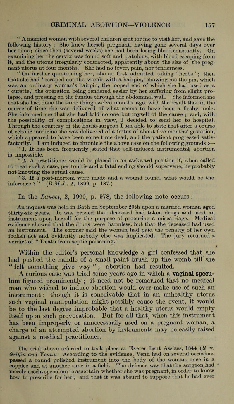 ‘1 A married woman with several children sent for me to visit her, and gave the following history : She knew herself pregnant, having gone several days over her time; since then (several weeks) she had been losing blood constantly. On examining her the cervix was found soft and patulous, with blood escaping from it, and the uterus irregularly contracted, apparently about the size of the preg¬ nant uterus at four months. She had no fever, pain, nor tenderness. “ On further questioning her, she at first admitted taking ‘ herbs ’ ; then that she had ‘ scraped out the womb with a hairpin,’ showing me the pin, which was an ordinary woman’s hairpin, the looped end of which she had used as a * curette,’ the operation being rendered easier by her suffering from slight pro¬ lapse, and pressing on the fundus through the abdominal wall. She informed me that she had done the same thing twelve months ago, with the result that in the course of time she was delivered of what seems to have been a fleshy mole. She informed me that she had told no one but myself of the cause ; and, with the possibility of complications in view, I decided to send her to hospital. Through the courtesy of the house-surgeon I am able to state that after a course of ecbolic medicine she was delivered of a foetus of about five months’ gestation, which appeared to have been some time dead, and the patient progressed satis¬ factorily. I am induced to chronicle the above case on the following grounds :■—• “ 1. It has been frequently stated that self-induced instrumental^ abortion is impossible. “ 2. A practitioner would be placed in an awkward position if, when called to treat such a case, peritonitis and a fatal ending should supervene, he probably not knowing the actual cause. “3. If a post-mortem were made and a wound found, what would be the inference ? ” (B.M.J., 2, 1899, p. 187.) In the Lancet, 2, 1900, p. 978, the following note occurs : An inquest was held in Bath on September 20th upon a married woman aged thirty-six years. It was proved that deceased had taken drugs and used an instrument upon herself for the purpose of procuring a miscarriage. Medical evidence showed that the drugs were harmless, but that the deceased had used an instrument. The coroner said the woman had paid the penalty of her own foolish act and evidently nobody else was implicated. The jury returned a verdict of “ Death from septic poisoning.” t Within the editor’s personal knowledge a girl confessed that she had pushed the handle of a small paint brush up the womb till she “ felt something give way ” ; abortion had resulted. A curious case was tried some years ago in which a vaginal specu¬ lum figured prominently ; it need not be remarked that no medical man who wished to induce abortion would ever make use of such an instrument; though it is conceivable that in an unhealthy uterus such vaginal manipulation might possibly cause the event, it would be to the last degree improbable that a healthy uterus would empty itself upm such provocation. But for all that, when this instrument has been improperly or unnecessarily used on a pregnant woman, a charge of an attempted abortion by instruments may be easily raised against a medical practitioner. The trial above referred to took place at Exeter Lent Assizes, 1844 ( R v. Griffin and Venn). According to the evidence, Venn had on several occasions passed a round polished instrument into the body of the woman, once in a coppice and at another time in a field. The defence was that the surgeonjiad * merely used a speculum to ascertain whether she was pregnant, in order to know how to prescribe for her ; and that it was absurd to suppose that he had ever