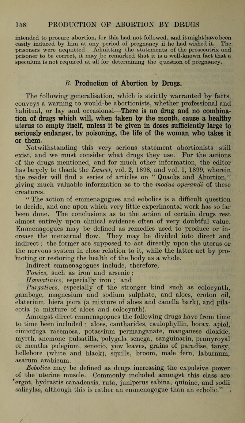 intended to procure abortion, for this had not followed, and it might have been easily induced by him at any period of pregnancy if he had wished it. The prisoners were acquitted. Admitting the statements of the prosecutrix and prisoner to be correct, it may be remarked that it is a well-known fact that a speculum is not required at all for determining the question of pregnancy. B. Production of Abortion by Drugs. The following generalisation, which is strictly warranted by facts, conveys a warning to would-be abortionists, whether professional and habitual, or lay and occasional—There is no drug and no combina¬ tion of drugs which will, when taken by the mouth, cause a healthy uterus to empty itself, unless it be given in doses sufficiently large to seriously endanger, by poisoning, the life of the woman who takes it or them. Notwithstanding this very serious statement abortionists still exist, and we must consider what drugs they use. For the actions of the drugs mentioned, and for much other information, the editor has largely to thank the Lancet, vol. 2, 1898, and vol. 1, 1899, wherein the reader will find a series of articles on “ Quacks and Abortion,” giving much valuable information as to the modus o'perandi of these creatures. “ The action of emmenagogues and ecbolics is a difficult question to decide, and one upon which very little experimental work has so far been done. The conclusions as to the action of certain drugs rest almost entirely upon clinical evidence often of very doubtful value. Emmenagogues may be defined as remedies used to produce or in¬ crease the menstrual flow. They may be divided into direct and indirect : the former are supposed to act directly upon the uterus or the nervous system in close relation to it, while the latter act by pro¬ moting or restoring the health of the body as a whole. Indirect emmenagogues include, therefore, Tonics, such as iron and arsenic ; Hcematinics, especially iron ; and Purgatives, especially of the stronger kind such as colocynth, gamboge, magnesium and sodium sulphate, and aloes, croton oil, elaterium, hiera picra (a mixture of aloes and canella bark), and pila- cotia (a mixture of aloes and colocynth). Amongst direct emmenagogues the following drugs have from time to time been included : aloes, cantharides, caulophyllin, borax, apiol, cimicifuga racemosa, potassium permanganate, manganese dioxide, myrrh, anemone pulsatilla, polygala senega, sanguinarin, pennyroyal or mentha pulegium, senecio, yew leaves, grains of paradise, tansy, hellebore (white and black), squills, broom, male fern, laburnum, asarum arabicum. Ecbolics may be defined as drugs increasing the expulsive power of the uterine muscle. Commonly included amongst this class are * ergot, hydrastis canadensis, ruta, juniperus sabina, quinine, and sodii salicylas, although this is rather an emmenagogue than an ecbolic.” .