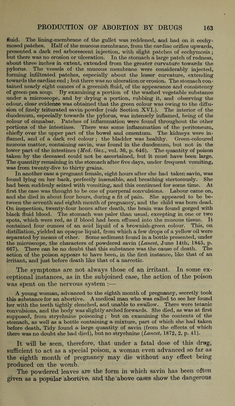 fluid. The lining-membrane of the gullet was reddened, and had on it ecchy- mosed patches. Half of the mucous membrane, from the cardiac orifice upwards, presented a dark red arborescent injection, with slight patches of ecchymosis ; but there was no erosion or ulceration. In the stomach a large patch of redness, about three inches in extent, extended from the greater curvature towards the pylorus. The vessels of the mucous membrane were considerably injected, forming infiltrated patches, especially about the lesser curvature, extending towards the cardiac end ; but there was no ulceration or erosion. The stomach con¬ tained nearly eight ounces of a greenish fluid, of the appearance and consistency of green-pea soup. By examining a portion of the washed vegetable substance under a microscope, and by drying a portion, rubbing it, and observing the odour, clear evidence was obtained that the green colour was owing to the diffu¬ sion of finely triturated savin powder [vide Section XVI.). The interior of the duodenum, especially towards the pylorus, was intensely inflamed, being of the colour of cinnabar. Patches of inflammation were found throughout the other portions of the intestines. There was some inflammation of the peritoneum, chiefly over the upper part of the bowel and omentum. The kidneys were in¬ flamed, and of a dark red colour ; the bladder was healthy. Green-coloured mucous matter, containing savin, was found in the duodenum, but not in the lower part of the intestines [Med. Gaz., vol. 36, p. 646). The quantity of poison taken by the deceased could not be ascertained, but it must have been large. The quantity remaining in the stomach after five days, under frequent vomiting, was from twenty-five to thirty grains. In another case a pregnant female, eight hours after she had taken savin, was found lying on her back, perfectly insensible, and breathing stertorously. She had been suddenly seized with vomiting, and this continued for some time. At first the case was thought to be one of puerperal convulsions. Labour came on, and she died in about four hours, during a fit of pain. She appeared to be be¬ tween the seventh and eighth month of pregnancy, and the child was born dead. On inspection, twenty-four hours after death, the brain was found gorged with black fluid blood. The stomach was paler than usual, excepting in one or two spots, which were red, as if blood had been effused into the mucous tissue. It contained four ounces of an acid liquid of a brownish-green colour. This, on distillation, yielded an opaque liquid, from which a few drops of a yellow oil were separated by means of ether. Some sediment foimd in a bottle presented, under the microscope, the characters of powdered savin (Lancet, June 14th, 1845, p. 667). There can be no doubt that this substance was the cause of death. The action of the poison appears to have been, in the first instance, like that of an irritant, and just before death like that of a narcotic. The symptoms are not always those of an irritant. In some ex¬ ceptional instances, as in the subjoined case, the action of the poison was spent on the nervous system :— A young woman, advanced to the eighth month of pregnancy, secretly took this substance for an abortive. A medical man who was called to see her foimd her with the teeth tightly clenched, and unable to swallow. There were tetanic convulsions, and the body was slightly arched forwards. She died, as was at first supposed, from strychnine poisoning ; but on examining the contents of the stomach, as well as a bottle containing a mixture, part of which she had taken before death, Tidy found a large quantity of savin (from the effects of which there was no doubt she had died), but no strychnine [Lancet, 1872, 2, p. 41). It will be seen, therefore, that under a fatal dose of this drug, sufficient to act as a special poison, a woman even advanced so far as the eighth month of pregnancy may die without any effect being produced on the womb. The powdered leaves are the form in which savin has been often given as a popular abortive, and the'above cases show the dangerous