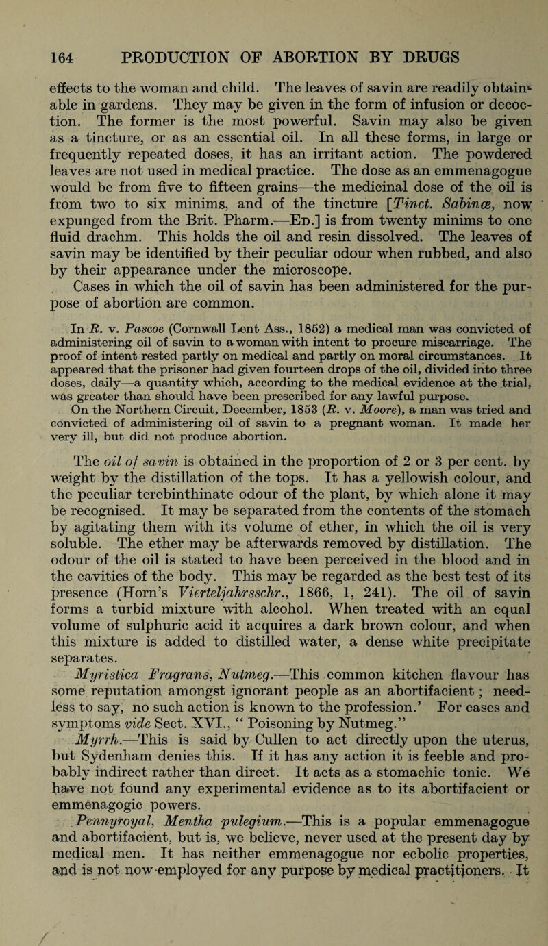 effects to the woman and child. The leaves of savin are readily obtain1- able in gardens. They may be given in the form of infusion or decoc¬ tion. The former is the most powerful. Savin may also be given as a tincture, or as an essential oil. In all these forms, in large or frequently repeated doses, it has an irritant action. The powdered leaves are not used in medical practice. The dose as an emmenagogue would be from five to fifteen grains—the medicinal dose of the oil is from two to six minims, and of the tincture [Tinct. Sabince, now expunged from the Brit. Pharm.—Ed.] is from twenty minims to one fluid drachm. This holds the oil and resin dissolved. The leaves of savin may be identified by their peculiar odour when rubbed, and also by their appearance under the microscope. Cases in which the oil of savin has been administered for the pur¬ pose of abortion are common. In R. v. Pascoe (Cornwall Lent Ass., 1852) a medical man was convicted of administering oil of savin to a woman with intent to procure miscarriage. The proof of intent rested partly on medical and partly on moral circumstances. It appeared that the prisoner had given fourteen drops of the oil, divided into three doses, daily—a quantity which, according to the medical evidence at the trial, was greater than should have been prescribed for any lawful purpose. On the Northern Circuit, December, 1853 (R. v. Moore), a man was tried and convicted of administering oil of savin to a pregnant woman. It made her very ill, but did not produce abortion. The oil of savin is obtained in the proportion of 2 or 3 per cent, by weight by the distillation of the tops. It has a yellowish colour, and the peculiar terebinthinate odour of the plant, by which alone it may be recognised. It may be separated from the contents of the stomach by agitating them with its volume of ether, in which the oil is very soluble. The ether may be afterwards removed by distillation. The odour of the oil is stated to have been perceived in the blood and in the cavities of the body. This may be regarded as the best test of its presence (Horn’s Vierteljahrsschr., 1866, 1, 241). The oil of savin forms a turbid mixture with alcohol. When treated with an equal volume of sulphuric acid it acquires a dark brown colour, and when this mixture is added to distilled water, a dense white precipitate separates. Myristica Fragrans, Nutmeg.—This common kitchen flavour has some reputation amongst ignorant people as an abortifacient; need¬ less to say, no such action is known to the profession.’ For cases and symptoms vide Sect. XVI., “ Poisoning by Nutmeg.” Myrrh.—This is said by Cullen to act directly upon the uterus, but Sydenham denies this. If it has any action it is feeble and pro¬ bably indirect rather than direct. It acts as a stomachic tonic. We have not found any experimental evidence as to its abortifacient or emmenagogic powers. Pennyroyal, Mentha 'pulegium.—This is a popular emmenagogue and abortifacient, but is, we believe, never used at the present day by medical men. It has neither emmenagogue nor ecbolic properties, and is not now employed for any purpose by medical practitioners. It